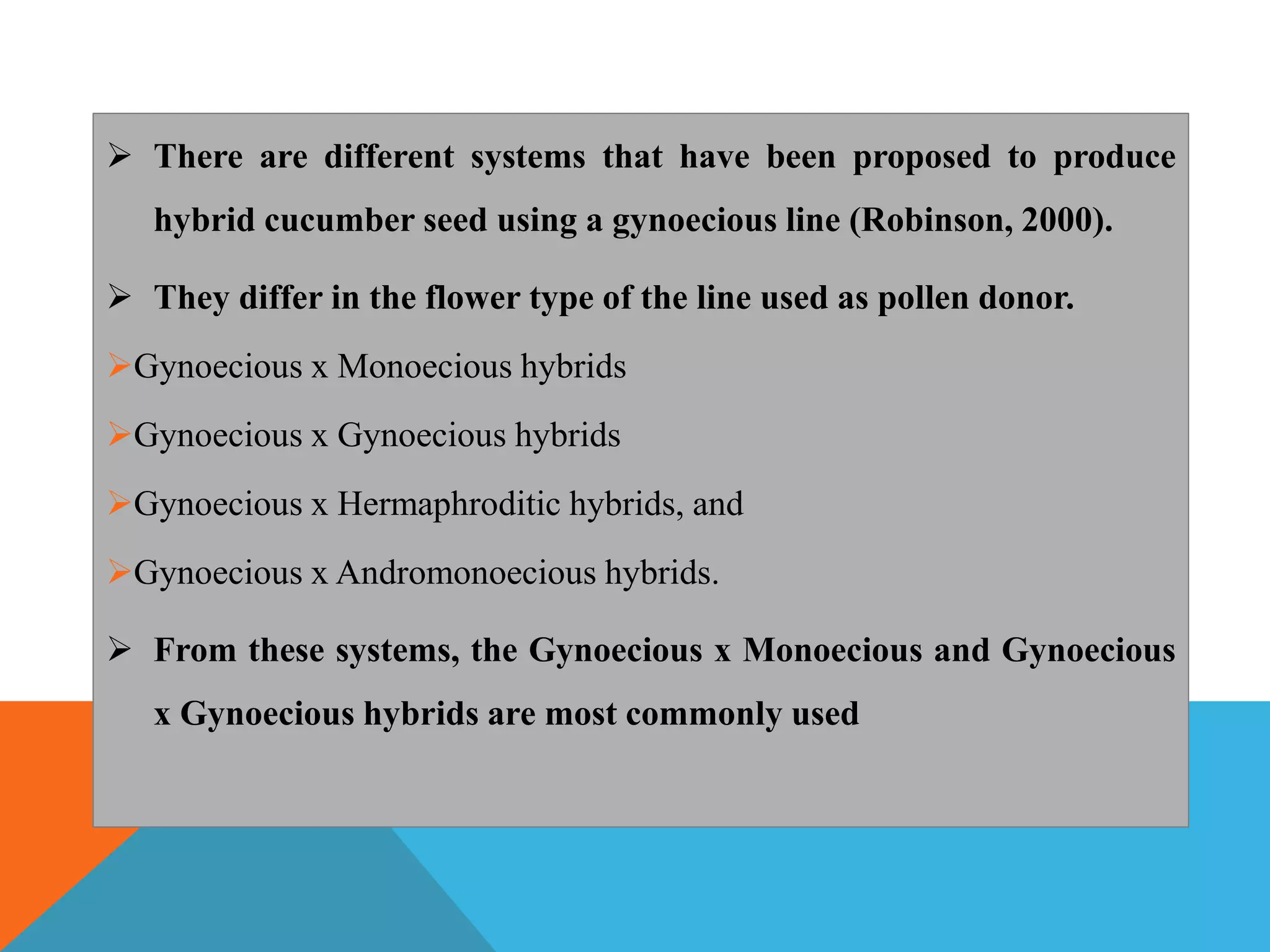  There are different systems that have been proposed to produce
hybrid cucumber seed using a gynoecious line (Robinson, 2000).
 They differ in the flower type of the line used as pollen donor.
Gynoecious x Monoecious hybrids
Gynoecious x Gynoecious hybrids
Gynoecious x Hermaphroditic hybrids, and
Gynoecious x Andromonoecious hybrids.
 From these systems, the Gynoecious x Monoecious and Gynoecious
x Gynoecious hybrids are most commonly used
 