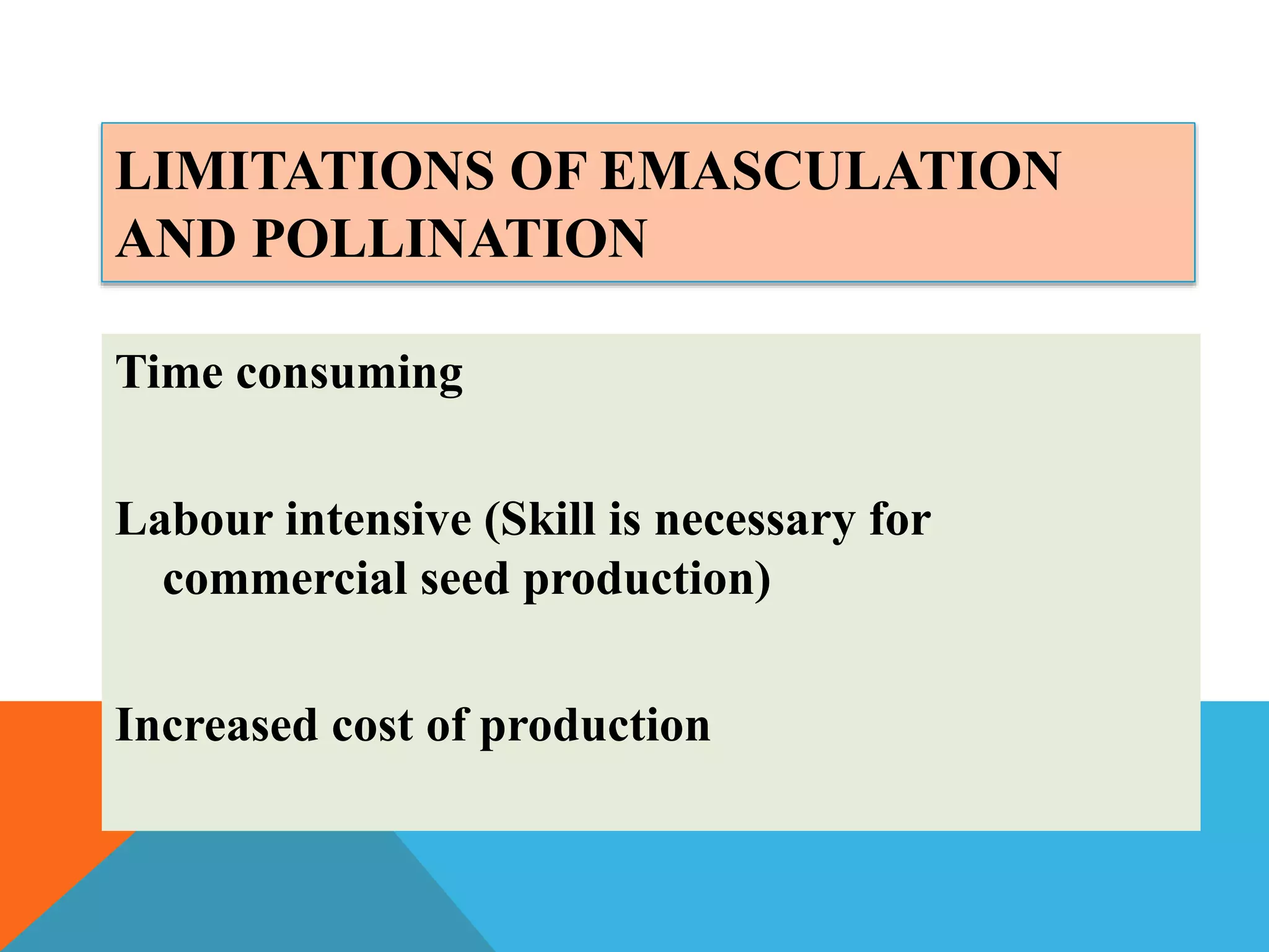 LIMITATIONS OF EMASCULATION
AND POLLINATION
Time consuming
Labour intensive (Skill is necessary for
commercial seed production)
Increased cost of production
 
