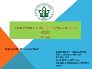 PROBLEMS OF SEED PRODUCTION IN VEGETABLE
CROPS
PGS-504
Submitted by:- Tapan Adhikari
Ph.D. Scholar, First Year
F-2019-15-D
Dept. Of Forest Product
Discipline: Medicinal & Aromatic
Plants
Submitted to:- Dr. Upender Singh
 