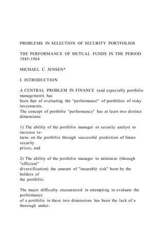 PROBLEMS IN SELECTION OF SECURITY PORTFOLIOS
THE PERFORMANCE OF MUTUAL FUNDS IN THE PERIOD
1945-1964
MICHAEL C. JENSEN*
I. INTRODUCTION
A CENTRAL PROBLEM IN FINANCE (and especially portfolio
management) has
been that of evaluating the "performance" of portfolios of risky
investments.
The concept of portfolio "performance" has at least two distinct
dimensions:
1) The ability of the portfolio manager or security analyst to
increase re-
turns on the portfolio through successful prediction of future
security
prices, and
2) The ability of the portfolio manager to minimize (through
"efficient"
diversification) the amount of "insurable risk" born by the
holders of
the portfolio.
The major difficulty encountered in attempting to evaluate the
performance
of a portfolio in these two dimensions has been the lack of a
thorough under-
 