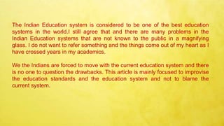 The Indian Education system is considered to be one of the best education
systems in the world.I still agree that and there are many problems in the
Indian Education systems that are not known to the public in a magnifying
glass. I do not want to refer something and the things come out of my heart as I
have crossed years in my academics.
We the Indians are forced to move with the current education system and there
is no one to question the drawbacks. This article is mainly focused to improvise
the education standards and the education system and not to blame the
current system.
 
