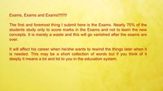 Exams, Exams and Exams!!!!!!!!
The first and foremost thing I submit here is the Exams. Nearly 70% of the
students study only to score marks in the Exams and not to learn the new
concepts. It is merely a waste and this will go vanished after the exams are
over.
It will affect his career when he/she wants to rewind the things later when it
is needed. This may be a short collection of words but if you think of it
deeply it means a lot and lot to you in the education system.
 