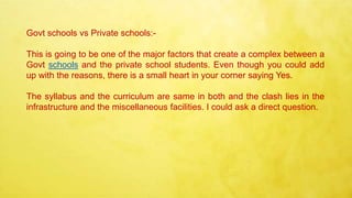 Govt schools vs Private schools:-
This is going to be one of the major factors that create a complex between a
Govt schools and the private school students. Even though you could add
up with the reasons, there is a small heart in your corner saying Yes.
The syllabus and the curriculum are same in both and the clash lies in the
infrastructure and the miscellaneous facilities. I could ask a direct question.
 