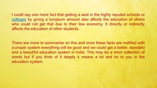 I could say one more fact that getting a seat in the highly reputed schools or
colleges by giving a lumpsum amount also affects the education of others
who could not get that due to their low economy. It directly or indirectly
affects the education of other students.
There are more to summarise on this and once these facts are nullified with
a proper system everything will be good and we could get a better, standard
and a beautiful education system in India. This may be a short collection of
words but if you think of it deeply it means a lot and lot to you in the
education system.
 