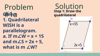 Problem
#1a
Given:
1. Quadrilateral
WISH is a
parallelogram.
a. If m W = x + 15
∠
and m S = 2x + 5,
∠
what is m W?
∠
Solution
Step 1: Draw the
quadrilateral
 