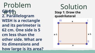 Problem
#1b
Given:
2. Parallelogram
WISH is a rectangle
and its perimeter is
62 cm. One side is 5
cm less than the
other side. What are
its dimensions and
how large is its area?
Solution
Step 1: Draw the
quadrilateral
 
