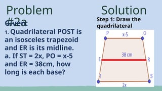 Problem
#2a
Given:
1. Quadrilateral POST is
an isosceles trapezoid
and ER is its midline.
a. If ST = 2x, PO = x-5
and ER = 38cm, how
long is each base?
Solution
Step 1: Draw the
quadrilateral
 