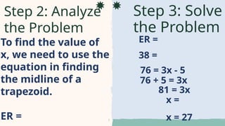 To find the value of
x, we need to use the
equation in finding
the midline of a
trapezoid.
ER =
Step 3: Solve
the Problem
Step 2: Analyze
the Problem
ER =
38 =
76 = 3x - 5
76 + 5 = 3x
81 = 3x
x =
x = 27
 