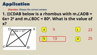 Application
a 9
13
23
25
b
c
d
Direction: Choose the correct answer.
1. CDAB below is a rhombus with m ADB =
⊡ ∠
6x+ 20
and m BDC = 80
∠ 0
. What is the value of
x?
 