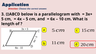 Application
a 5 𝑐𝑚
b
c
d
Direction: Choose the correct answer.
3. ABCD below is a parallelogram with = 3x+
⊡
5 cm, = 4x – 5 cm, and = 6x – 10 cm. What is
length of ?
11𝑐𝑚
15𝑐𝑚
20𝑐𝑚
 