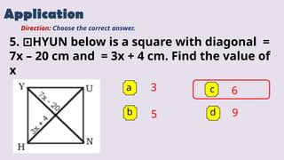 Application
a 3
b
c
d
Direction: Choose the correct answer.
5. HYUN below is a square with diagonal =
⊡
7x – 20 cm and = 3x + 4 cm. Find the value of
x
5
6
9
 
