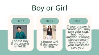 Step 1 Step 2 Step 3
Boy or Girl
Choose Boy
If the answer
is FALSE
Choose Girl
if the answer
is TRUE
If your answer is
correct, you may
take your seat,
but if your
answer is wrong,
please remain
standing until
your classmate
save you!
 