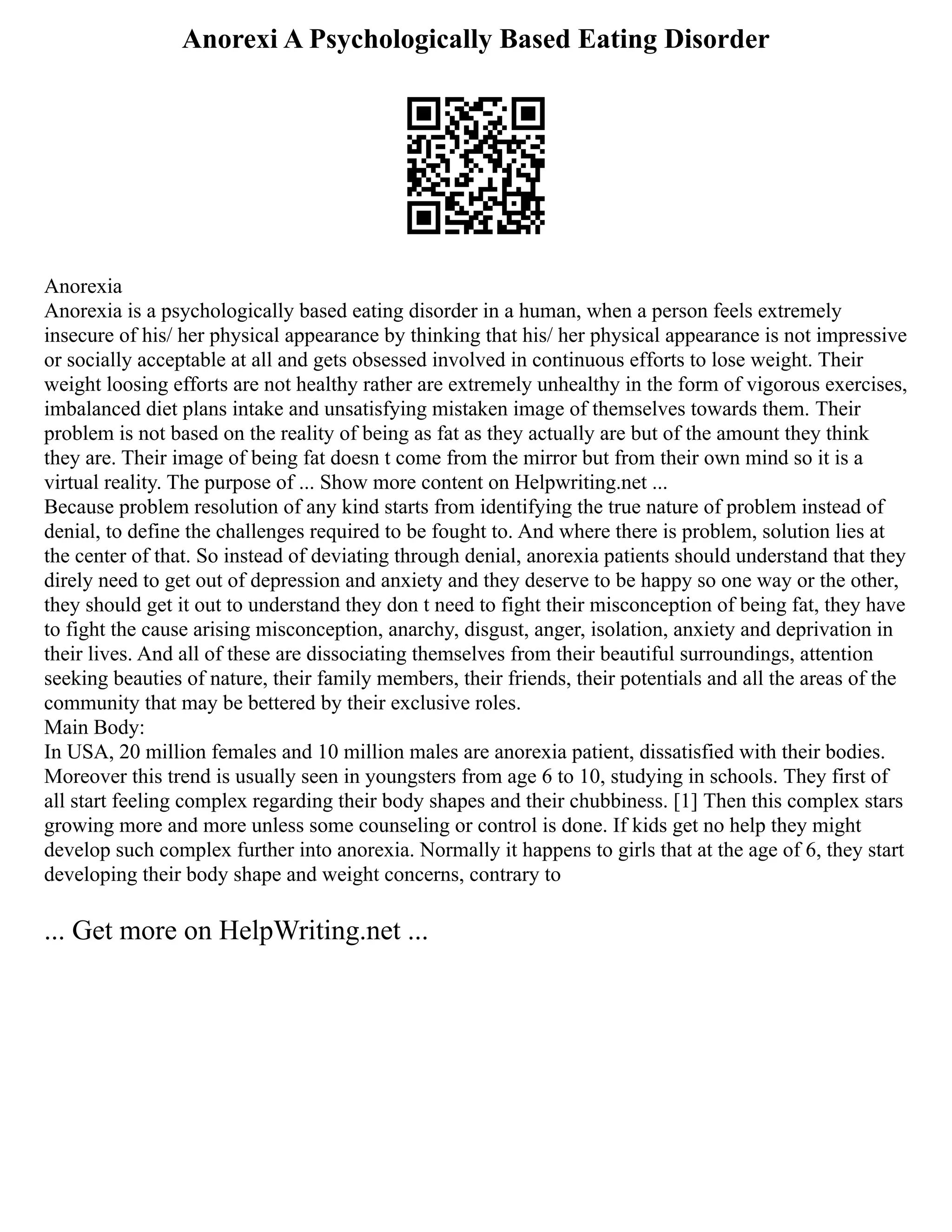 Anorexi A Psychologically Based Eating Disorder
Anorexia
Anorexia is a psychologically based eating disorder in a human, when a person feels extremely
insecure of his/ her physical appearance by thinking that his/ her physical appearance is not impressive
or socially acceptable at all and gets obsessed involved in continuous efforts to lose weight. Their
weight loosing efforts are not healthy rather are extremely unhealthy in the form of vigorous exercises,
imbalanced diet plans intake and unsatisfying mistaken image of themselves towards them. Their
problem is not based on the reality of being as fat as they actually are but of the amount they think
they are. Their image of being fat doesn t come from the mirror but from their own mind so it is a
virtual reality. The purpose of ... Show more content on Helpwriting.net ...
Because problem resolution of any kind starts from identifying the true nature of problem instead of
denial, to define the challenges required to be fought to. And where there is problem, solution lies at
the center of that. So instead of deviating through denial, anorexia patients should understand that they
direly need to get out of depression and anxiety and they deserve to be happy so one way or the other,
they should get it out to understand they don t need to fight their misconception of being fat, they have
to fight the cause arising misconception, anarchy, disgust, anger, isolation, anxiety and deprivation in
their lives. And all of these are dissociating themselves from their beautiful surroundings, attention
seeking beauties of nature, their family members, their friends, their potentials and all the areas of the
community that may be bettered by their exclusive roles.
Main Body:
In USA, 20 million females and 10 million males are anorexia patient, dissatisfied with their bodies.
Moreover this trend is usually seen in youngsters from age 6 to 10, studying in schools. They first of
all start feeling complex regarding their body shapes and their chubbiness. [1] Then this complex stars
growing more and more unless some counseling or control is done. If kids get no help they might
develop such complex further into anorexia. Normally it happens to girls that at the age of 6, they start
developing their body shape and weight concerns, contrary to
... Get more on HelpWriting.net ...
 