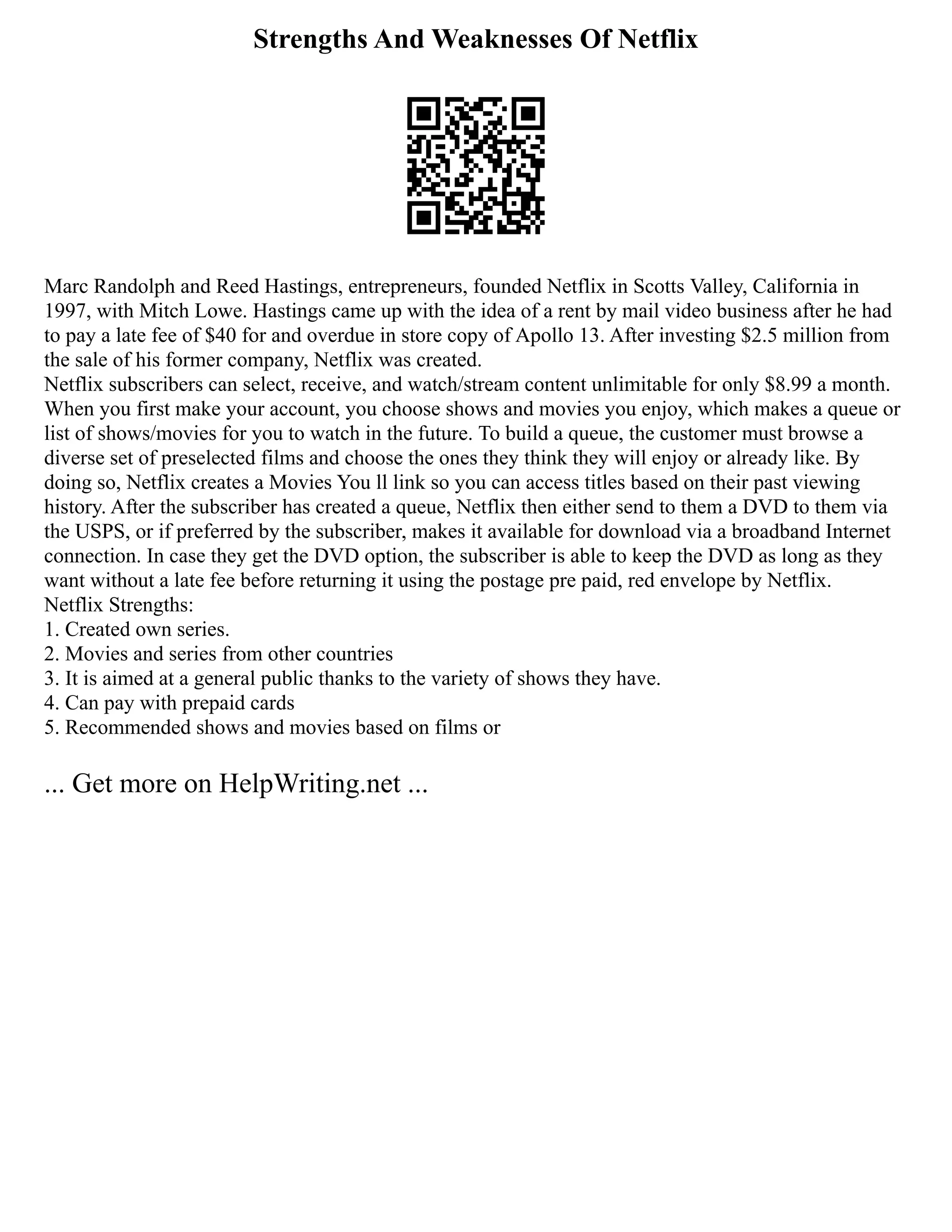 Strengths And Weaknesses Of Netflix
Marc Randolph and Reed Hastings, entrepreneurs, founded Netflix in Scotts Valley, California in
1997, with Mitch Lowe. Hastings came up with the idea of a rent by mail video business after he had
to pay a late fee of $40 for and overdue in store copy of Apollo 13. After investing $2.5 million from
the sale of his former company, Netflix was created.
Netflix subscribers can select, receive, and watch/stream content unlimitable for only $8.99 a month.
When you first make your account, you choose shows and movies you enjoy, which makes a queue or
list of shows/movies for you to watch in the future. To build a queue, the customer must browse a
diverse set of preselected films and choose the ones they think they will enjoy or already like. By
doing so, Netflix creates a Movies You ll link so you can access titles based on their past viewing
history. After the subscriber has created a queue, Netflix then either send to them a DVD to them via
the USPS, or if preferred by the subscriber, makes it available for download via a broadband Internet
connection. In case they get the DVD option, the subscriber is able to keep the DVD as long as they
want without a late fee before returning it using the postage pre paid, red envelope by Netflix.
Netflix Strengths:
1. Created own series.
2. Movies and series from other countries
3. It is aimed at a general public thanks to the variety of shows they have.
4. Can pay with prepaid cards
5. Recommended shows and movies based on films or
... Get more on HelpWriting.net ...
 