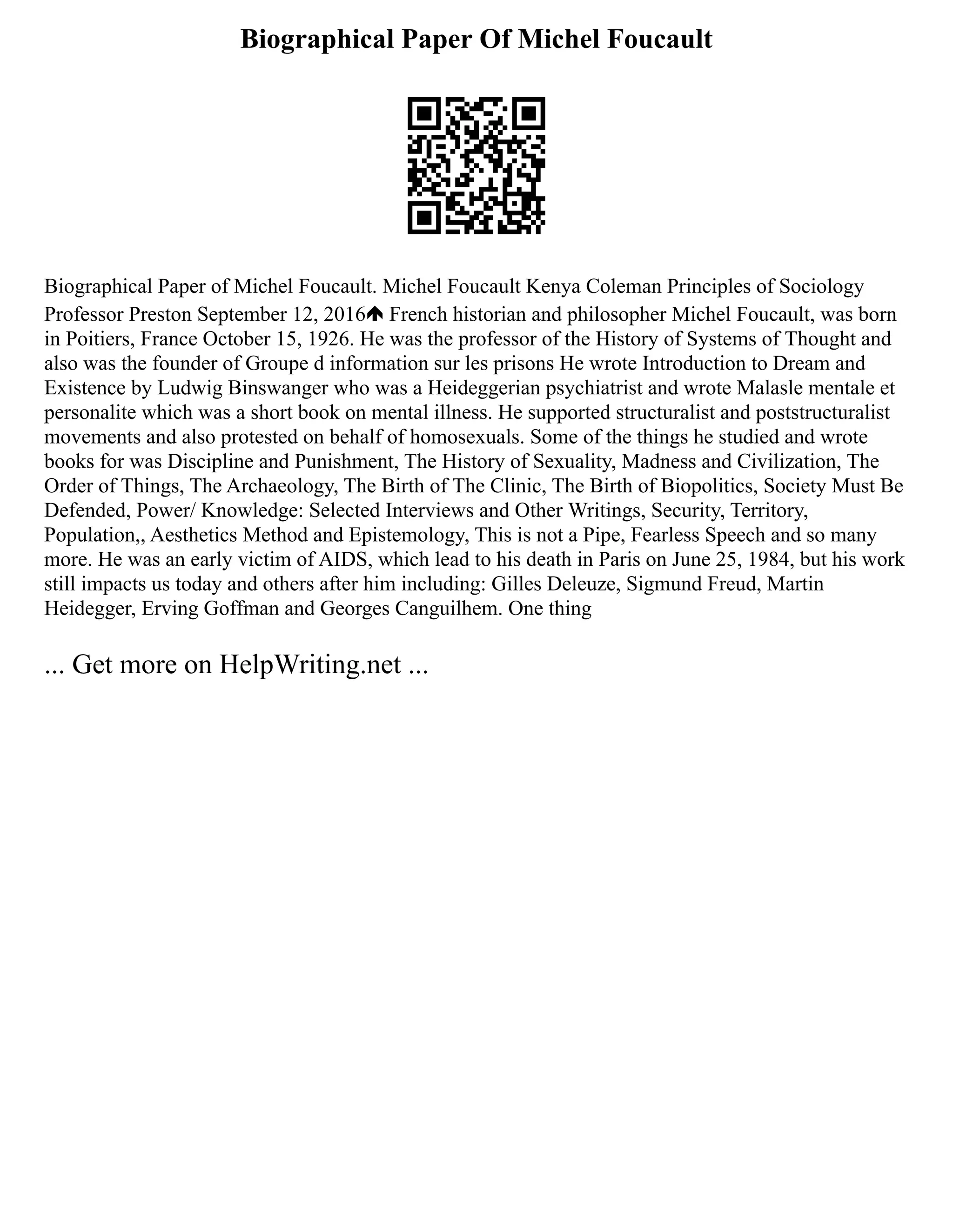 Biographical Paper Of Michel Foucault
Biographical Paper of Michel Foucault. Michel Foucault Kenya Coleman Principles of Sociology
Professor Preston September 12, 2016 French historian and philosopher Michel Foucault, was born
in Poitiers, France October 15, 1926. He was the professor of the History of Systems of Thought and
also was the founder of Groupe d information sur les prisons He wrote Introduction to Dream and
Existence by Ludwig Binswanger who was a Heideggerian psychiatrist and wrote Malasle mentale et
personalite which was a short book on mental illness. He supported structuralist and poststructuralist
movements and also protested on behalf of homosexuals. Some of the things he studied and wrote
books for was Discipline and Punishment, The History of Sexuality, Madness and Civilization, The
Order of Things, The Archaeology, The Birth of The Clinic, The Birth of Biopolitics, Society Must Be
Defended, Power/ Knowledge: Selected Interviews and Other Writings, Security, Territory,
Population,, Aesthetics Method and Epistemology, This is not a Pipe, Fearless Speech and so many
more. He was an early victim of AIDS, which lead to his death in Paris on June 25, 1984, but his work
still impacts us today and others after him including: Gilles Deleuze, Sigmund Freud, Martin
Heidegger, Erving Goffman and Georges Canguilhem. One thing
... Get more on HelpWriting.net ...
 