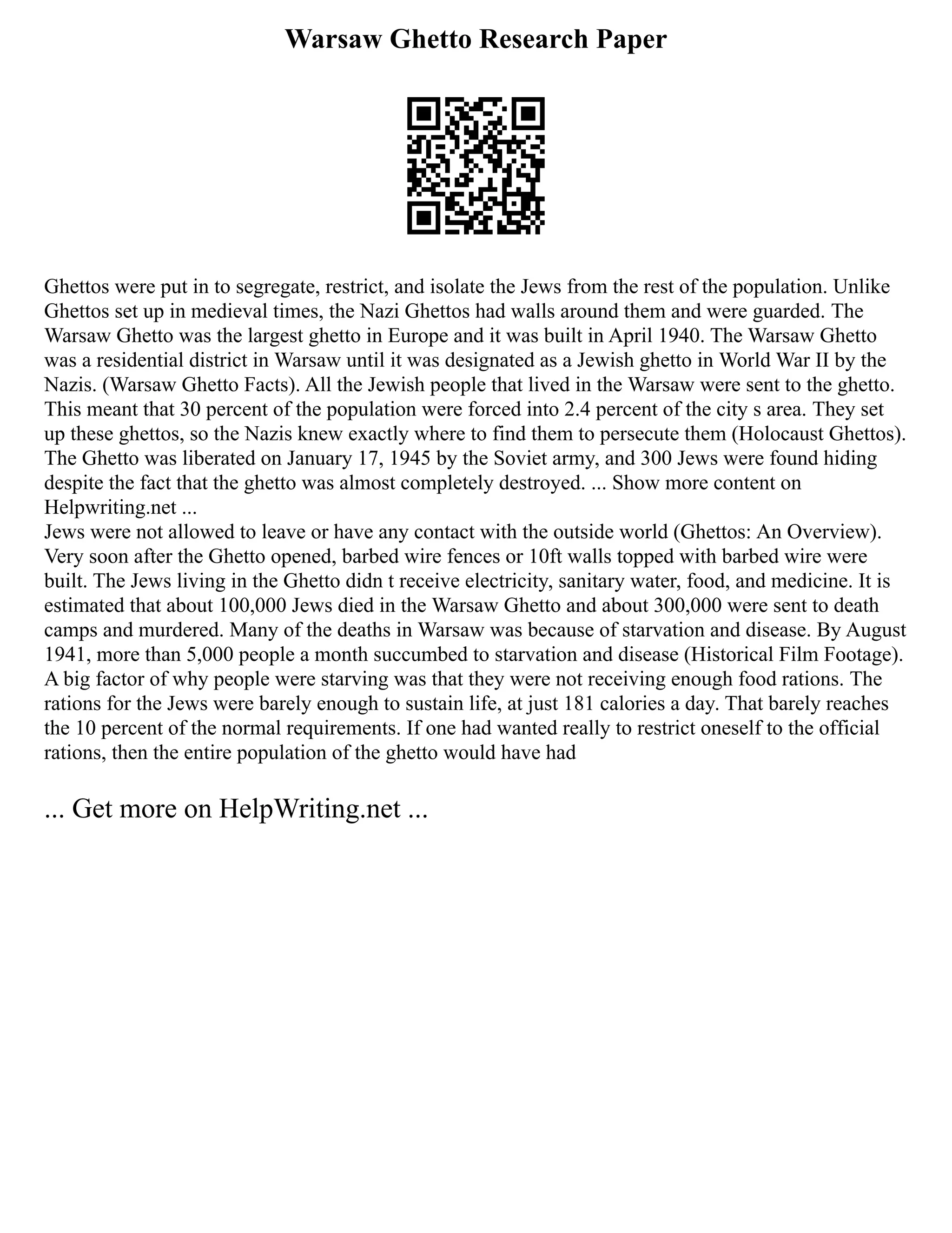 Warsaw Ghetto Research Paper
Ghettos were put in to segregate, restrict, and isolate the Jews from the rest of the population. Unlike
Ghettos set up in medieval times, the Nazi Ghettos had walls around them and were guarded. The
Warsaw Ghetto was the largest ghetto in Europe and it was built in April 1940. The Warsaw Ghetto
was a residential district in Warsaw until it was designated as a Jewish ghetto in World War II by the
Nazis. (Warsaw Ghetto Facts). All the Jewish people that lived in the Warsaw were sent to the ghetto.
This meant that 30 percent of the population were forced into 2.4 percent of the city s area. They set
up these ghettos, so the Nazis knew exactly where to find them to persecute them (Holocaust Ghettos).
The Ghetto was liberated on January 17, 1945 by the Soviet army, and 300 Jews were found hiding
despite the fact that the ghetto was almost completely destroyed. ... Show more content on
Helpwriting.net ...
Jews were not allowed to leave or have any contact with the outside world (Ghettos: An Overview).
Very soon after the Ghetto opened, barbed wire fences or 10ft walls topped with barbed wire were
built. The Jews living in the Ghetto didn t receive electricity, sanitary water, food, and medicine. It is
estimated that about 100,000 Jews died in the Warsaw Ghetto and about 300,000 were sent to death
camps and murdered. Many of the deaths in Warsaw was because of starvation and disease. By August
1941, more than 5,000 people a month succumbed to starvation and disease (Historical Film Footage).
A big factor of why people were starving was that they were not receiving enough food rations. The
rations for the Jews were barely enough to sustain life, at just 181 calories a day. That barely reaches
the 10 percent of the normal requirements. If one had wanted really to restrict oneself to the official
rations, then the entire population of the ghetto would have had
... Get more on HelpWriting.net ...
 