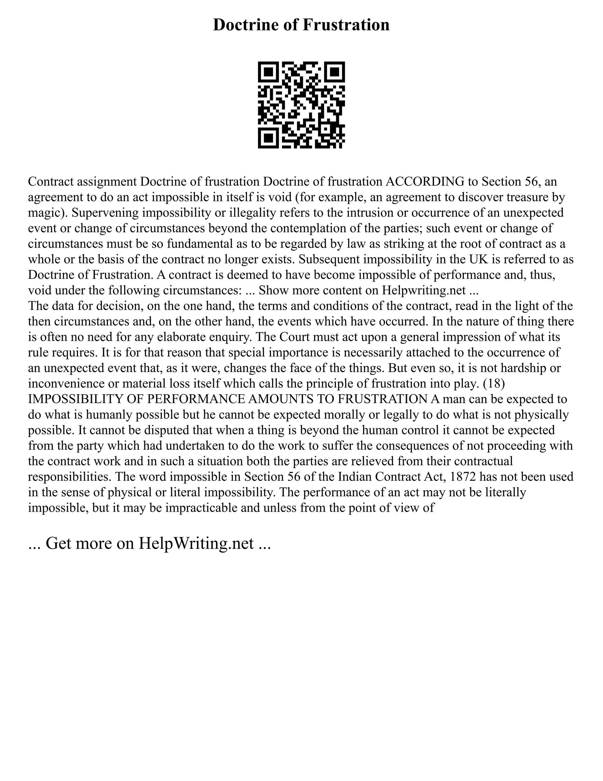 Doctrine of Frustration
Contract assignment Doctrine of frustration Doctrine of frustration ACCORDING to Section 56, an
agreement to do an act impossible in itself is void (for example, an agreement to discover treasure by
magic). Supervening impossibility or illegality refers to the intrusion or occurrence of an unexpected
event or change of circumstances beyond the contemplation of the parties; such event or change of
circumstances must be so fundamental as to be regarded by law as striking at the root of contract as a
whole or the basis of the contract no longer exists. Subsequent impossibility in the UK is referred to as
Doctrine of Frustration. A contract is deemed to have become impossible of performance and, thus,
void under the following circumstances: ... Show more content on Helpwriting.net ...
The data for decision, on the one hand, the terms and conditions of the contract, read in the light of the
then circumstances and, on the other hand, the events which have occurred. In the nature of thing there
is often no need for any elaborate enquiry. The Court must act upon a general impression of what its
rule requires. It is for that reason that special importance is necessarily attached to the occurrence of
an unexpected event that, as it were, changes the face of the things. But even so, it is not hardship or
inconvenience or material loss itself which calls the principle of frustration into play. (18)
IMPOSSIBILITY OF PERFORMANCE AMOUNTS TO FRUSTRATION A man can be expected to
do what is humanly possible but he cannot be expected morally or legally to do what is not physically
possible. It cannot be disputed that when a thing is beyond the human control it cannot be expected
from the party which had undertaken to do the work to suffer the consequences of not proceeding with
the contract work and in such a situation both the parties are relieved from their contractual
responsibilities. The word impossible in Section 56 of the Indian Contract Act, 1872 has not been used
in the sense of physical or literal impossibility. The performance of an act may not be literally
impossible, but it may be impracticable and unless from the point of view of
... Get more on HelpWriting.net ...
 