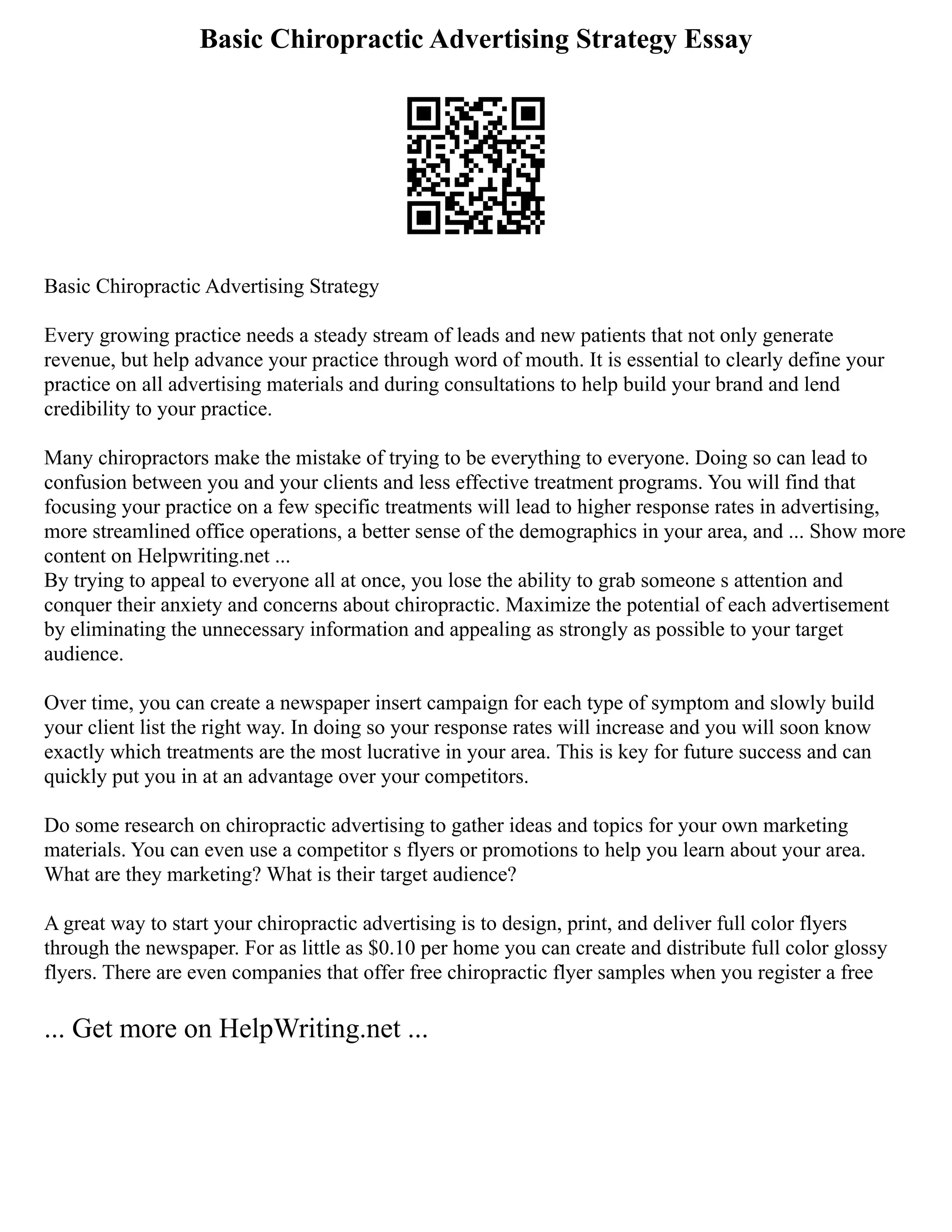 Basic Chiropractic Advertising Strategy Essay
Basic Chiropractic Advertising Strategy
Every growing practice needs a steady stream of leads and new patients that not only generate
revenue, but help advance your practice through word of mouth. It is essential to clearly define your
practice on all advertising materials and during consultations to help build your brand and lend
credibility to your practice.
Many chiropractors make the mistake of trying to be everything to everyone. Doing so can lead to
confusion between you and your clients and less effective treatment programs. You will find that
focusing your practice on a few specific treatments will lead to higher response rates in advertising,
more streamlined office operations, a better sense of the demographics in your area, and ... Show more
content on Helpwriting.net ...
By trying to appeal to everyone all at once, you lose the ability to grab someone s attention and
conquer their anxiety and concerns about chiropractic. Maximize the potential of each advertisement
by eliminating the unnecessary information and appealing as strongly as possible to your target
audience.
Over time, you can create a newspaper insert campaign for each type of symptom and slowly build
your client list the right way. In doing so your response rates will increase and you will soon know
exactly which treatments are the most lucrative in your area. This is key for future success and can
quickly put you in at an advantage over your competitors.
Do some research on chiropractic advertising to gather ideas and topics for your own marketing
materials. You can even use a competitor s flyers or promotions to help you learn about your area.
What are they marketing? What is their target audience?
A great way to start your chiropractic advertising is to design, print, and deliver full color flyers
through the newspaper. For as little as $0.10 per home you can create and distribute full color glossy
flyers. There are even companies that offer free chiropractic flyer samples when you register a free
... Get more on HelpWriting.net ...
 