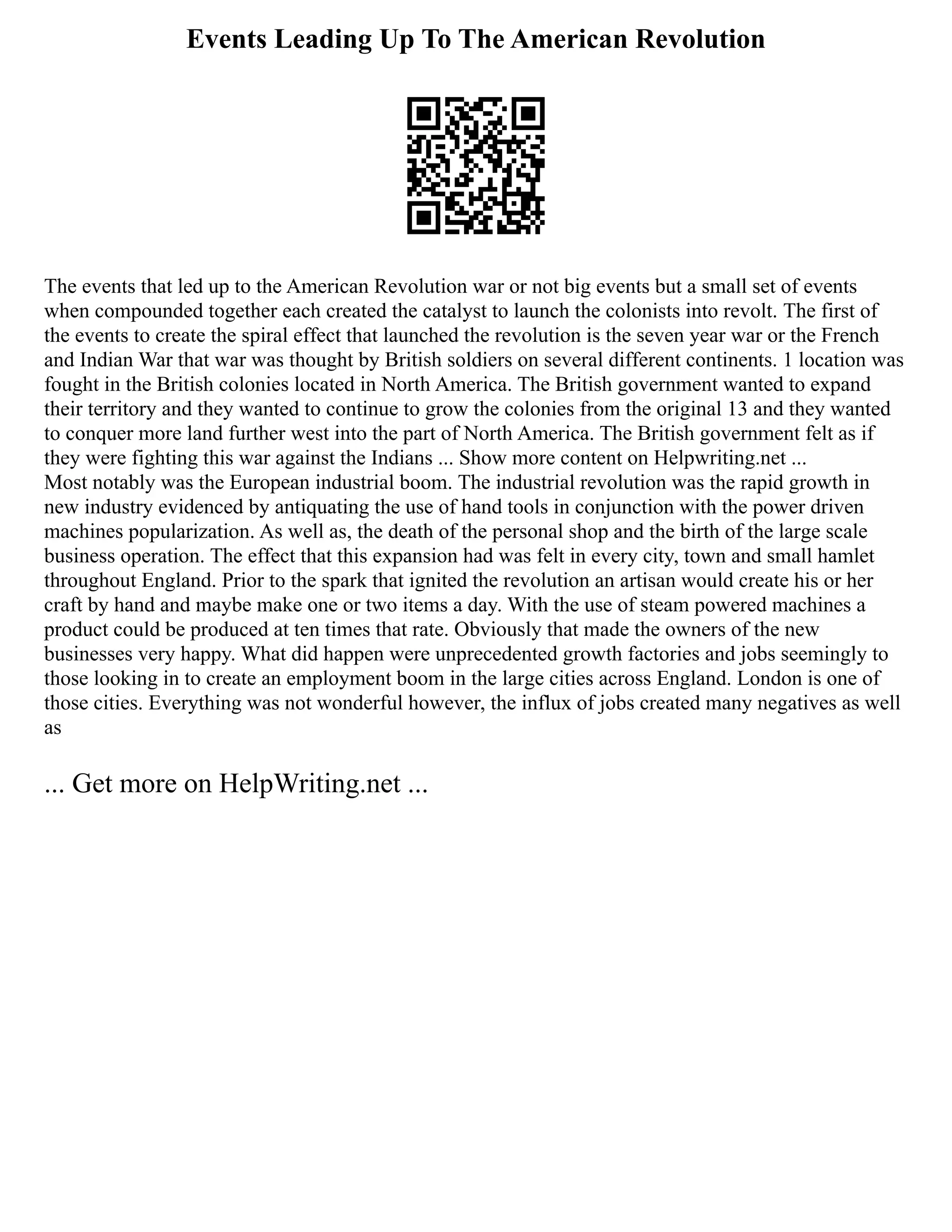 Events Leading Up To The American Revolution
The events that led up to the American Revolution war or not big events but a small set of events
when compounded together each created the catalyst to launch the colonists into revolt. The first of
the events to create the spiral effect that launched the revolution is the seven year war or the French
and Indian War that war was thought by British soldiers on several different continents. 1 location was
fought in the British colonies located in North America. The British government wanted to expand
their territory and they wanted to continue to grow the colonies from the original 13 and they wanted
to conquer more land further west into the part of North America. The British government felt as if
they were fighting this war against the Indians ... Show more content on Helpwriting.net ...
Most notably was the European industrial boom. The industrial revolution was the rapid growth in
new industry evidenced by antiquating the use of hand tools in conjunction with the power driven
machines popularization. As well as, the death of the personal shop and the birth of the large scale
business operation. The effect that this expansion had was felt in every city, town and small hamlet
throughout England. Prior to the spark that ignited the revolution an artisan would create his or her
craft by hand and maybe make one or two items a day. With the use of steam powered machines a
product could be produced at ten times that rate. Obviously that made the owners of the new
businesses very happy. What did happen were unprecedented growth factories and jobs seemingly to
those looking in to create an employment boom in the large cities across England. London is one of
those cities. Everything was not wonderful however, the influx of jobs created many negatives as well
as
... Get more on HelpWriting.net ...
 