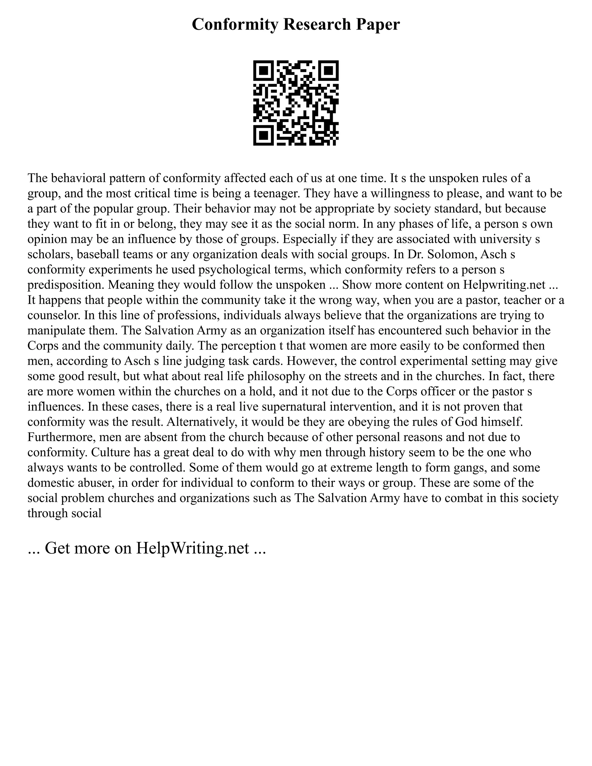Conformity Research Paper
The behavioral pattern of conformity affected each of us at one time. It s the unspoken rules of a
group, and the most critical time is being a teenager. They have a willingness to please, and want to be
a part of the popular group. Their behavior may not be appropriate by society standard, but because
they want to fit in or belong, they may see it as the social norm. In any phases of life, a person s own
opinion may be an influence by those of groups. Especially if they are associated with university s
scholars, baseball teams or any organization deals with social groups. In Dr. Solomon, Asch s
conformity experiments he used psychological terms, which conformity refers to a person s
predisposition. Meaning they would follow the unspoken ... Show more content on Helpwriting.net ...
It happens that people within the community take it the wrong way, when you are a pastor, teacher or a
counselor. In this line of professions, individuals always believe that the organizations are trying to
manipulate them. The Salvation Army as an organization itself has encountered such behavior in the
Corps and the community daily. The perception t that women are more easily to be conformed then
men, according to Asch s line judging task cards. However, the control experimental setting may give
some good result, but what about real life philosophy on the streets and in the churches. In fact, there
are more women within the churches on a hold, and it not due to the Corps officer or the pastor s
influences. In these cases, there is a real live supernatural intervention, and it is not proven that
conformity was the result. Alternatively, it would be they are obeying the rules of God himself.
Furthermore, men are absent from the church because of other personal reasons and not due to
conformity. Culture has a great deal to do with why men through history seem to be the one who
always wants to be controlled. Some of them would go at extreme length to form gangs, and some
domestic abuser, in order for individual to conform to their ways or group. These are some of the
social problem churches and organizations such as The Salvation Army have to combat in this society
through social
... Get more on HelpWriting.net ...
 