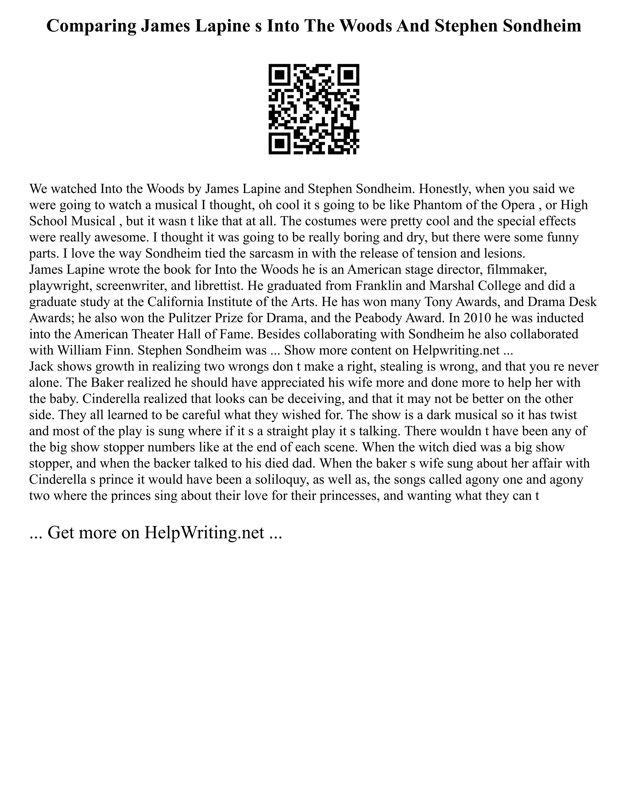 Comparing James Lapine s Into The Woods And Stephen Sondheim
We watched Into the Woods by James Lapine and Stephen Sondheim. Honestly, when you said we
were going to watch a musical I thought, oh cool it s going to be like Phantom of the Opera , or High
School Musical , but it wasn t like that at all. The costumes were pretty cool and the special effects
were really awesome. I thought it was going to be really boring and dry, but there were some funny
parts. I love the way Sondheim tied the sarcasm in with the release of tension and lesions.
James Lapine wrote the book for Into the Woods he is an American stage director, filmmaker,
playwright, screenwriter, and librettist. He graduated from Franklin and Marshal College and did a
graduate study at the California Institute of the Arts. He has won many Tony Awards, and Drama Desk
Awards; he also won the Pulitzer Prize for Drama, and the Peabody Award. In 2010 he was inducted
into the American Theater Hall of Fame. Besides collaborating with Sondheim he also collaborated
with William Finn. Stephen Sondheim was ... Show more content on Helpwriting.net ...
Jack shows growth in realizing two wrongs don t make a right, stealing is wrong, and that you re never
alone. The Baker realized he should have appreciated his wife more and done more to help her with
the baby. Cinderella realized that looks can be deceiving, and that it may not be better on the other
side. They all learned to be careful what they wished for. The show is a dark musical so it has twist
and most of the play is sung where if it s a straight play it s talking. There wouldn t have been any of
the big show stopper numbers like at the end of each scene. When the witch died was a big show
stopper, and when the backer talked to his died dad. When the baker s wife sung about her affair with
Cinderella s prince it would have been a soliloquy, as well as, the songs called agony one and agony
two where the princes sing about their love for their princesses, and wanting what they can t
... Get more on HelpWriting.net ...
 