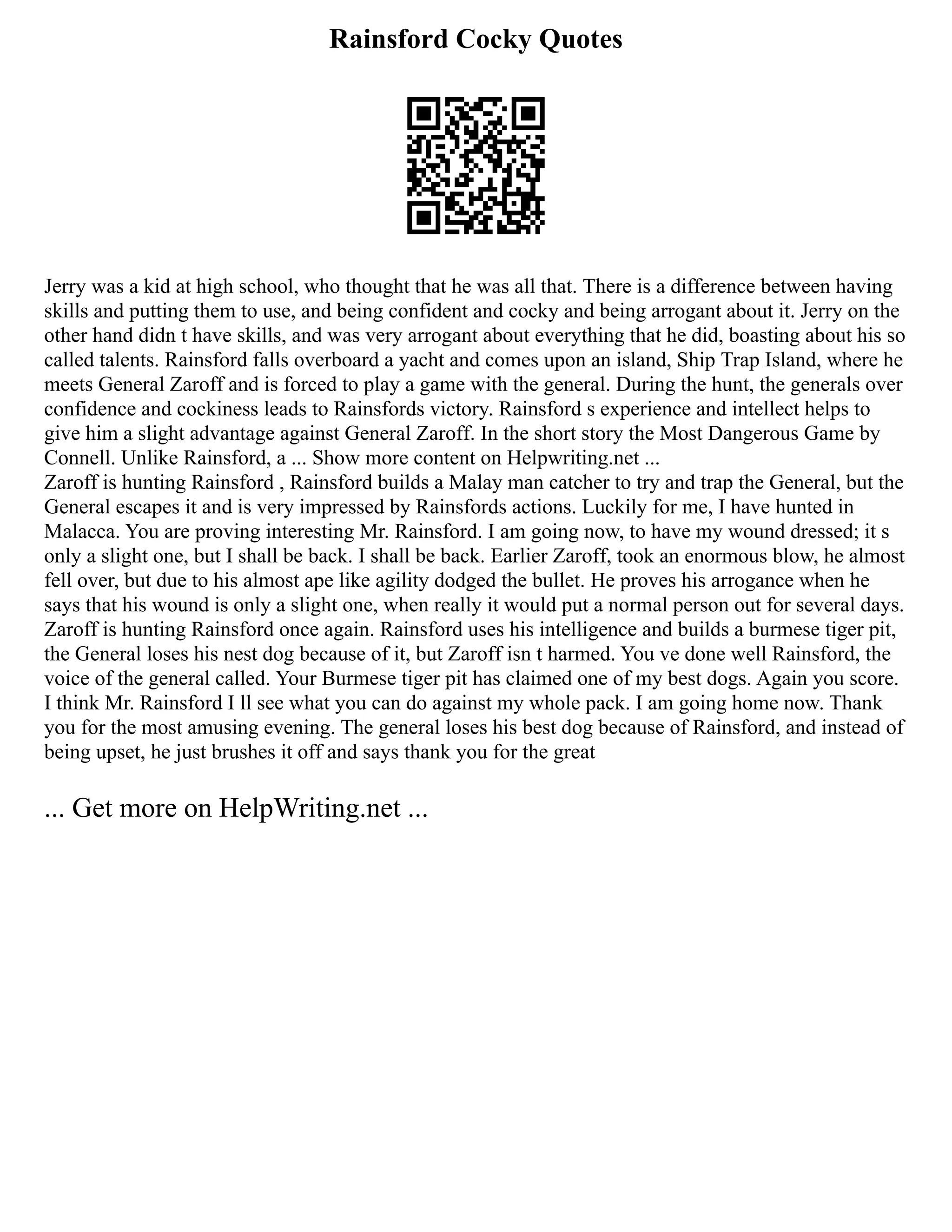 Rainsford Cocky Quotes
Jerry was a kid at high school, who thought that he was all that. There is a difference between having
skills and putting them to use, and being confident and cocky and being arrogant about it. Jerry on the
other hand didn t have skills, and was very arrogant about everything that he did, boasting about his so
called talents. Rainsford falls overboard a yacht and comes upon an island, Ship Trap Island, where he
meets General Zaroff and is forced to play a game with the general. During the hunt, the generals over
confidence and cockiness leads to Rainsfords victory. Rainsford s experience and intellect helps to
give him a slight advantage against General Zaroff. In the short story the Most Dangerous Game by
Connell. Unlike Rainsford, a ... Show more content on Helpwriting.net ...
Zaroff is hunting Rainsford , Rainsford builds a Malay man catcher to try and trap the General, but the
General escapes it and is very impressed by Rainsfords actions. Luckily for me, I have hunted in
Malacca. You are proving interesting Mr. Rainsford. I am going now, to have my wound dressed; it s
only a slight one, but I shall be back. I shall be back. Earlier Zaroff, took an enormous blow, he almost
fell over, but due to his almost ape like agility dodged the bullet. He proves his arrogance when he
says that his wound is only a slight one, when really it would put a normal person out for several days.
Zaroff is hunting Rainsford once again. Rainsford uses his intelligence and builds a burmese tiger pit,
the General loses his nest dog because of it, but Zaroff isn t harmed. You ve done well Rainsford, the
voice of the general called. Your Burmese tiger pit has claimed one of my best dogs. Again you score.
I think Mr. Rainsford I ll see what you can do against my whole pack. I am going home now. Thank
you for the most amusing evening. The general loses his best dog because of Rainsford, and instead of
being upset, he just brushes it off and says thank you for the great
... Get more on HelpWriting.net ...
 