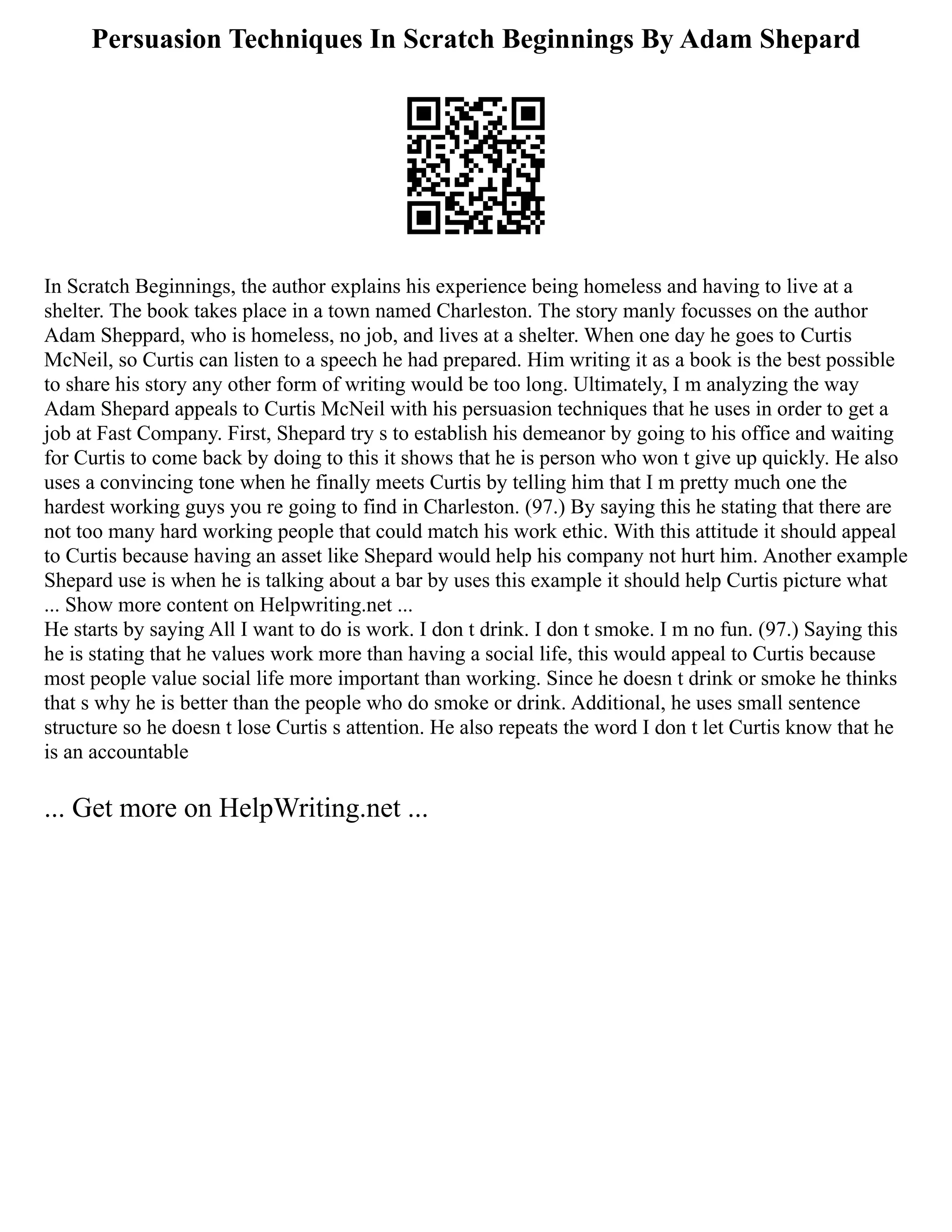 Persuasion Techniques In Scratch Beginnings By Adam Shepard
In Scratch Beginnings, the author explains his experience being homeless and having to live at a
shelter. The book takes place in a town named Charleston. The story manly focusses on the author
Adam Sheppard, who is homeless, no job, and lives at a shelter. When one day he goes to Curtis
McNeil, so Curtis can listen to a speech he had prepared. Him writing it as a book is the best possible
to share his story any other form of writing would be too long. Ultimately, I m analyzing the way
Adam Shepard appeals to Curtis McNeil with his persuasion techniques that he uses in order to get a
job at Fast Company. First, Shepard try s to establish his demeanor by going to his office and waiting
for Curtis to come back by doing to this it shows that he is person who won t give up quickly. He also
uses a convincing tone when he finally meets Curtis by telling him that I m pretty much one the
hardest working guys you re going to find in Charleston. (97.) By saying this he stating that there are
not too many hard working people that could match his work ethic. With this attitude it should appeal
to Curtis because having an asset like Shepard would help his company not hurt him. Another example
Shepard use is when he is talking about a bar by uses this example it should help Curtis picture what
... Show more content on Helpwriting.net ...
He starts by saying All I want to do is work. I don t drink. I don t smoke. I m no fun. (97.) Saying this
he is stating that he values work more than having a social life, this would appeal to Curtis because
most people value social life more important than working. Since he doesn t drink or smoke he thinks
that s why he is better than the people who do smoke or drink. Additional, he uses small sentence
structure so he doesn t lose Curtis s attention. He also repeats the word I don t let Curtis know that he
is an accountable
... Get more on HelpWriting.net ...
 