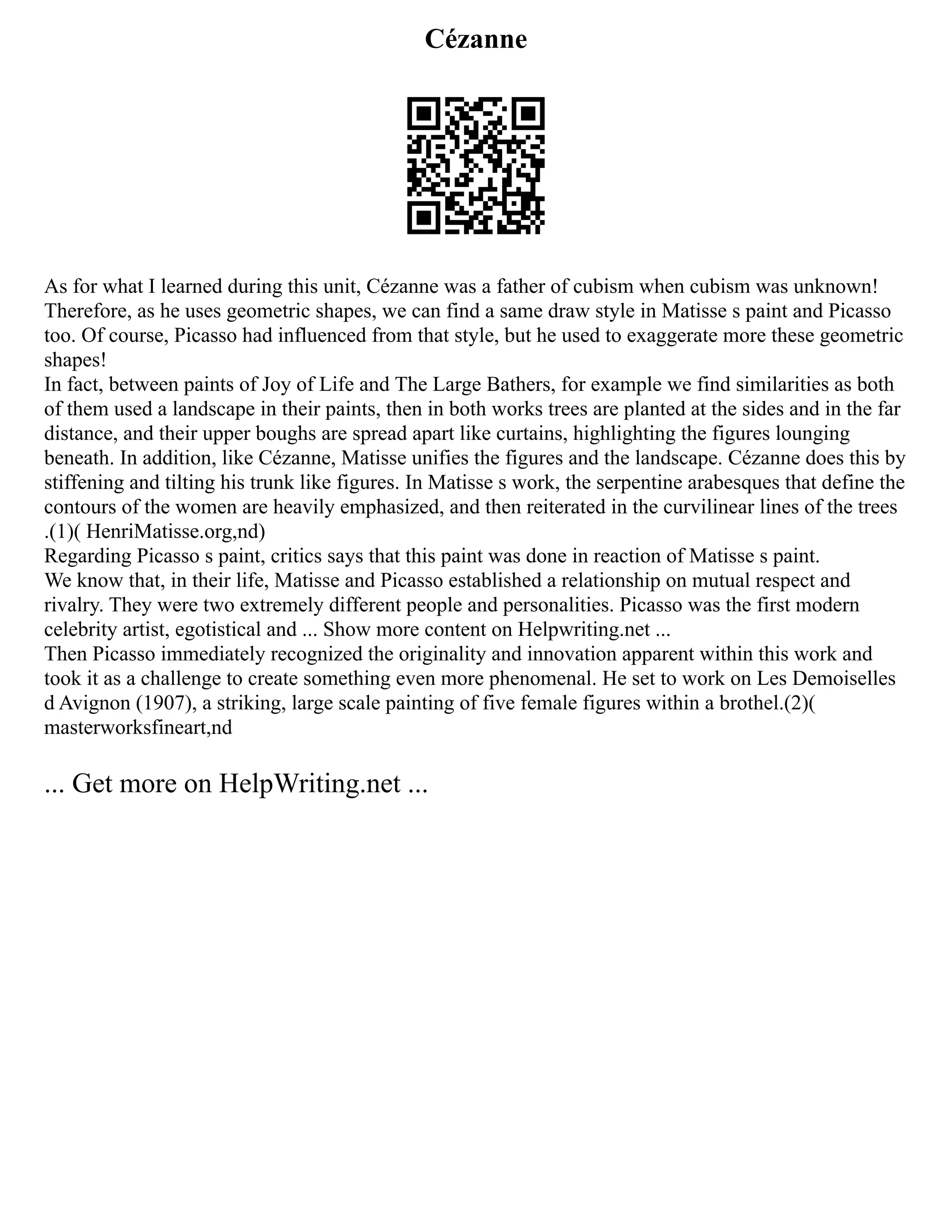 Cézanne
As for what I learned during this unit, Cézanne was a father of cubism when cubism was unknown!
Therefore, as he uses geometric shapes, we can find a same draw style in Matisse s paint and Picasso
too. Of course, Picasso had influenced from that style, but he used to exaggerate more these geometric
shapes!
In fact, between paints of Joy of Life and The Large Bathers, for example we find similarities as both
of them used a landscape in their paints, then in both works trees are planted at the sides and in the far
distance, and their upper boughs are spread apart like curtains, highlighting the figures lounging
beneath. In addition, like Cézanne, Matisse unifies the figures and the landscape. Cézanne does this by
stiffening and tilting his trunk like figures. In Matisse s work, the serpentine arabesques that define the
contours of the women are heavily emphasized, and then reiterated in the curvilinear lines of the trees
.(1)( HenriMatisse.org,nd)
Regarding Picasso s paint, critics says that this paint was done in reaction of Matisse s paint.
We know that, in their life, Matisse and Picasso established a relationship on mutual respect and
rivalry. They were two extremely different people and personalities. Picasso was the first modern
celebrity artist, egotistical and ... Show more content on Helpwriting.net ...
Then Picasso immediately recognized the originality and innovation apparent within this work and
took it as a challenge to create something even more phenomenal. He set to work on Les Demoiselles
d Avignon (1907), a striking, large scale painting of five female figures within a brothel.(2)(
masterworksfineart,nd
... Get more on HelpWriting.net ...
 