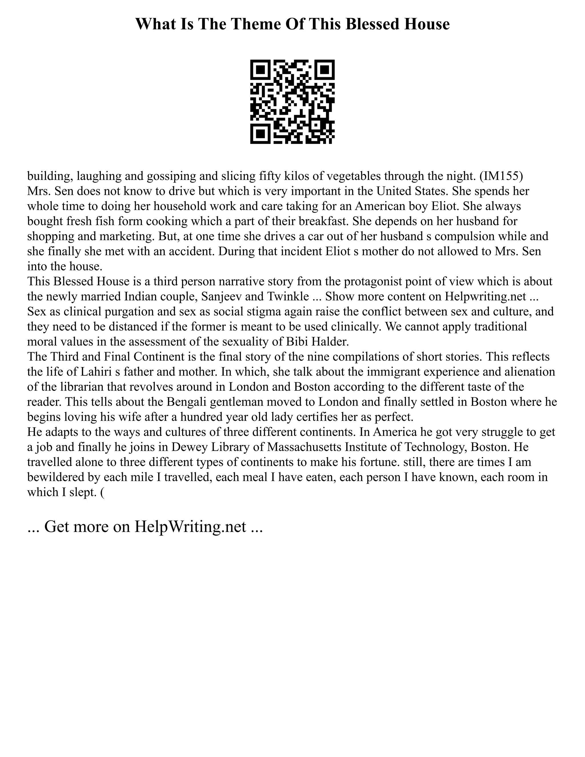 What Is The Theme Of This Blessed House
building, laughing and gossiping and slicing fifty kilos of vegetables through the night. (IM155)
Mrs. Sen does not know to drive but which is very important in the United States. She spends her
whole time to doing her household work and care taking for an American boy Eliot. She always
bought fresh fish form cooking which a part of their breakfast. She depends on her husband for
shopping and marketing. But, at one time she drives a car out of her husband s compulsion while and
she finally she met with an accident. During that incident Eliot s mother do not allowed to Mrs. Sen
into the house.
This Blessed House is a third person narrative story from the protagonist point of view which is about
the newly married Indian couple, Sanjeev and Twinkle ... Show more content on Helpwriting.net ...
Sex as clinical purgation and sex as social stigma again raise the conflict between sex and culture, and
they need to be distanced if the former is meant to be used clinically. We cannot apply traditional
moral values in the assessment of the sexuality of Bibi Halder.
The Third and Final Continent is the final story of the nine compilations of short stories. This reflects
the life of Lahiri s father and mother. In which, she talk about the immigrant experience and alienation
of the librarian that revolves around in London and Boston according to the different taste of the
reader. This tells about the Bengali gentleman moved to London and finally settled in Boston where he
begins loving his wife after a hundred year old lady certifies her as perfect.
He adapts to the ways and cultures of three different continents. In America he got very struggle to get
a job and finally he joins in Dewey Library of Massachusetts Institute of Technology, Boston. He
travelled alone to three different types of continents to make his fortune. still, there are times I am
bewildered by each mile I travelled, each meal I have eaten, each person I have known, each room in
which I slept. (
... Get more on HelpWriting.net ...
 