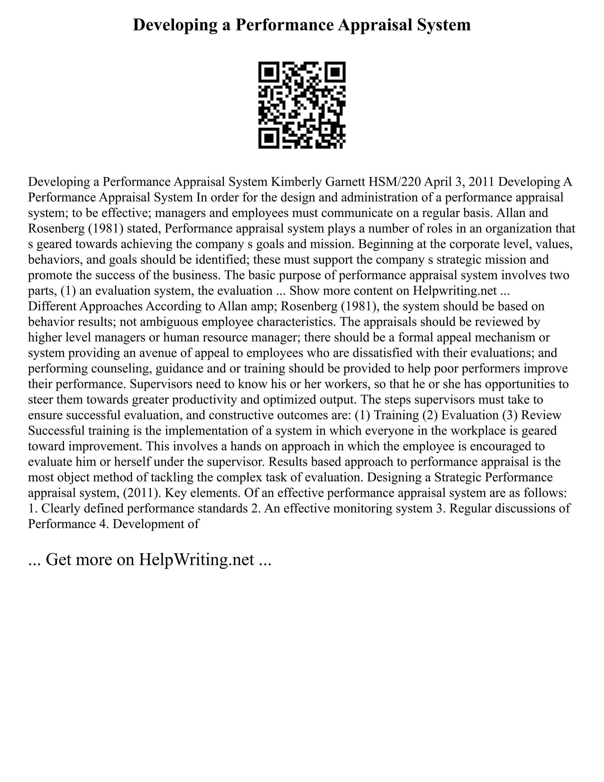 Developing a Performance Appraisal System
Developing a Performance Appraisal System Kimberly Garnett HSM/220 April 3, 2011 Developing A
Performance Appraisal System In order for the design and administration of a performance appraisal
system; to be effective; managers and employees must communicate on a regular basis. Allan and
Rosenberg (1981) stated, Performance appraisal system plays a number of roles in an organization that
s geared towards achieving the company s goals and mission. Beginning at the corporate level, values,
behaviors, and goals should be identified; these must support the company s strategic mission and
promote the success of the business. The basic purpose of performance appraisal system involves two
parts, (1) an evaluation system, the evaluation ... Show more content on Helpwriting.net ...
Different Approaches According to Allan amp; Rosenberg (1981), the system should be based on
behavior results; not ambiguous employee characteristics. The appraisals should be reviewed by
higher level managers or human resource manager; there should be a formal appeal mechanism or
system providing an avenue of appeal to employees who are dissatisfied with their evaluations; and
performing counseling, guidance and or training should be provided to help poor performers improve
their performance. Supervisors need to know his or her workers, so that he or she has opportunities to
steer them towards greater productivity and optimized output. The steps supervisors must take to
ensure successful evaluation, and constructive outcomes are: (1) Training (2) Evaluation (3) Review
Successful training is the implementation of a system in which everyone in the workplace is geared
toward improvement. This involves a hands on approach in which the employee is encouraged to
evaluate him or herself under the supervisor. Results based approach to performance appraisal is the
most object method of tackling the complex task of evaluation. Designing a Strategic Performance
appraisal system, (2011). Key elements. Of an effective performance appraisal system are as follows:
1. Clearly defined performance standards 2. An effective monitoring system 3. Regular discussions of
Performance 4. Development of
... Get more on HelpWriting.net ...
 
