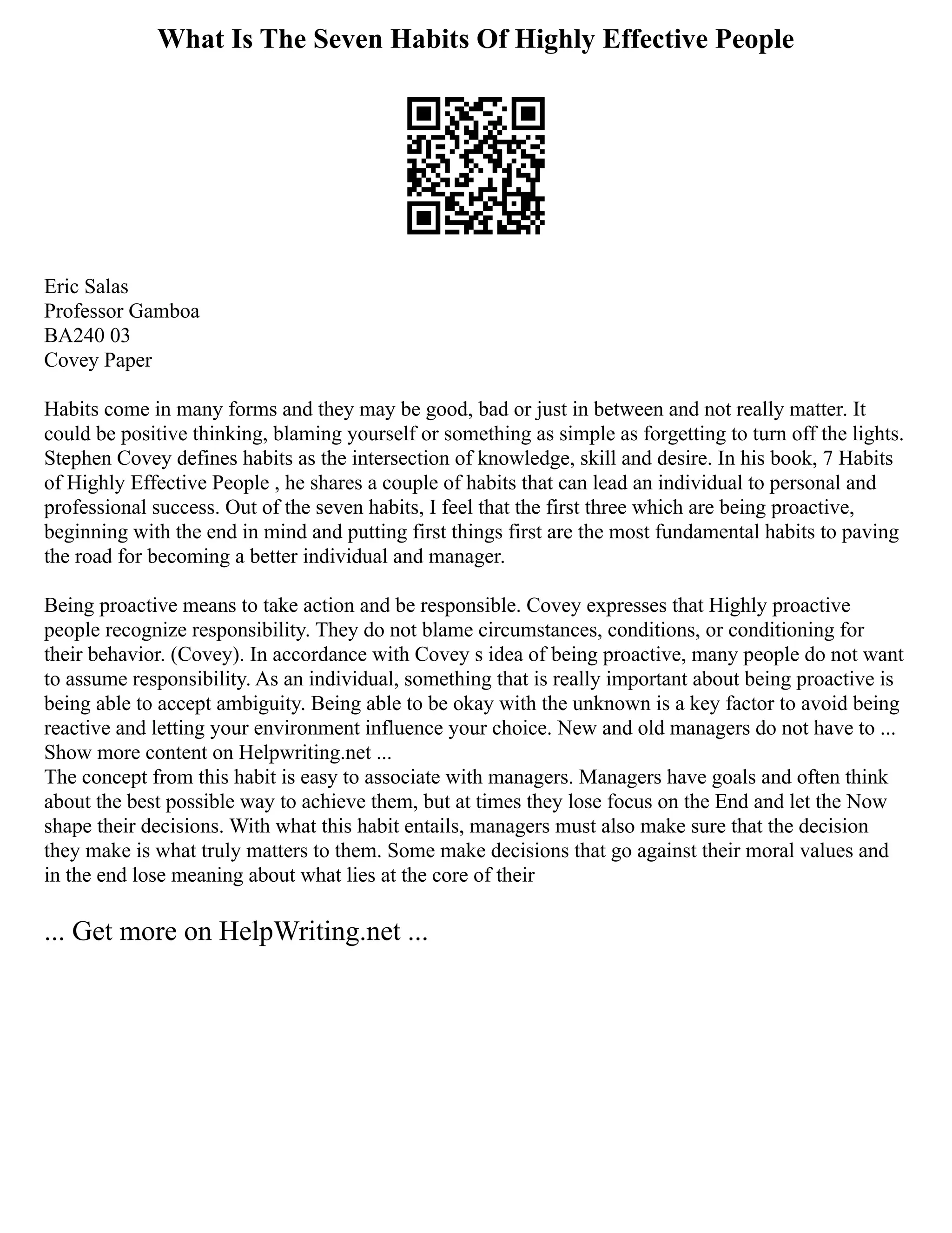 What Is The Seven Habits Of Highly Effective People
Eric Salas
Professor Gamboa
BA240 03
Covey Paper
Habits come in many forms and they may be good, bad or just in between and not really matter. It
could be positive thinking, blaming yourself or something as simple as forgetting to turn off the lights.
Stephen Covey defines habits as the intersection of knowledge, skill and desire. In his book, 7 Habits
of Highly Effective People , he shares a couple of habits that can lead an individual to personal and
professional success. Out of the seven habits, I feel that the first three which are being proactive,
beginning with the end in mind and putting first things first are the most fundamental habits to paving
the road for becoming a better individual and manager.
Being proactive means to take action and be responsible. Covey expresses that Highly proactive
people recognize responsibility. They do not blame circumstances, conditions, or conditioning for
their behavior. (Covey). In accordance with Covey s idea of being proactive, many people do not want
to assume responsibility. As an individual, something that is really important about being proactive is
being able to accept ambiguity. Being able to be okay with the unknown is a key factor to avoid being
reactive and letting your environment influence your choice. New and old managers do not have to ...
Show more content on Helpwriting.net ...
The concept from this habit is easy to associate with managers. Managers have goals and often think
about the best possible way to achieve them, but at times they lose focus on the End and let the Now
shape their decisions. With what this habit entails, managers must also make sure that the decision
they make is what truly matters to them. Some make decisions that go against their moral values and
in the end lose meaning about what lies at the core of their
... Get more on HelpWriting.net ...
 