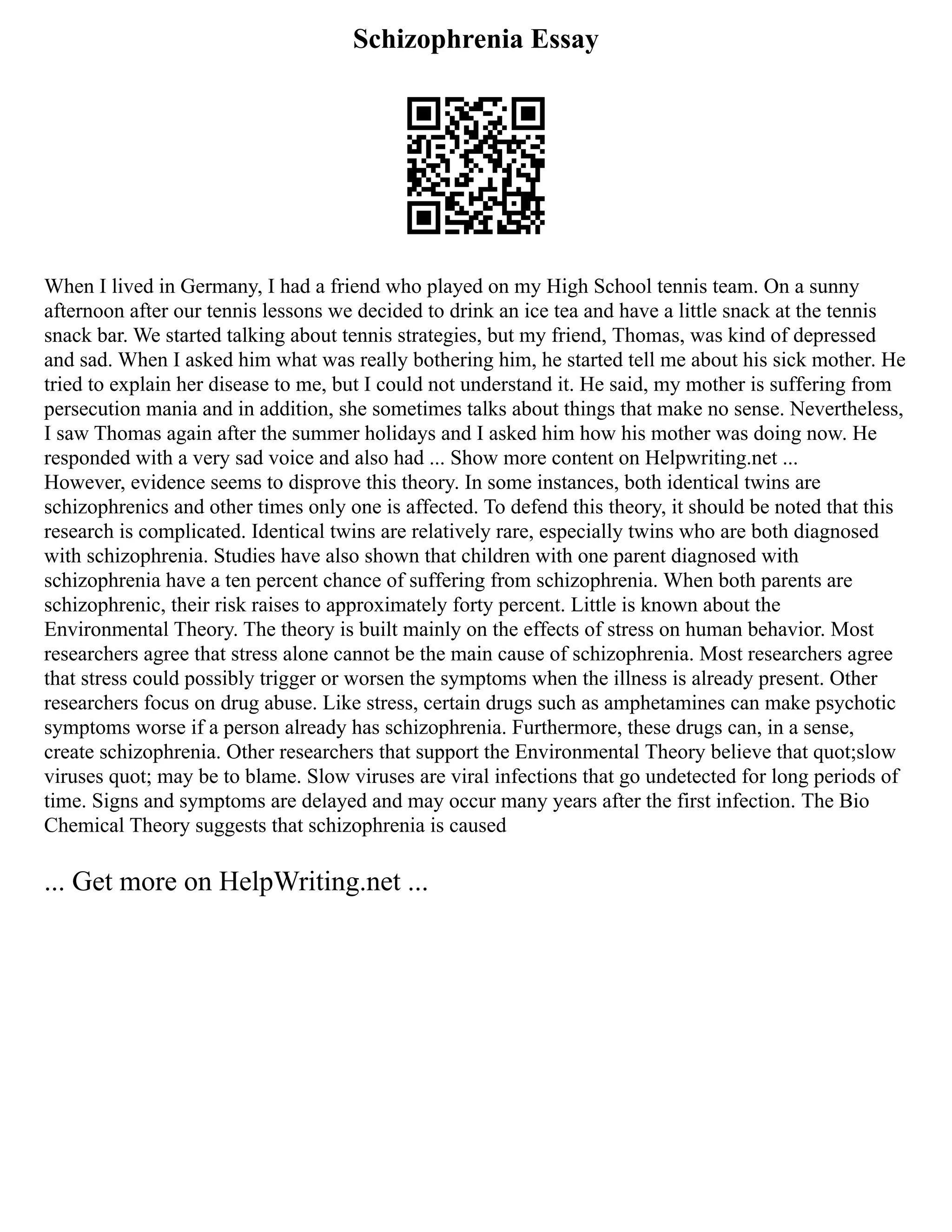 Schizophrenia Essay
When I lived in Germany, I had a friend who played on my High School tennis team. On a sunny
afternoon after our tennis lessons we decided to drink an ice tea and have a little snack at the tennis
snack bar. We started talking about tennis strategies, but my friend, Thomas, was kind of depressed
and sad. When I asked him what was really bothering him, he started tell me about his sick mother. He
tried to explain her disease to me, but I could not understand it. He said, my mother is suffering from
persecution mania and in addition, she sometimes talks about things that make no sense. Nevertheless,
I saw Thomas again after the summer holidays and I asked him how his mother was doing now. He
responded with a very sad voice and also had ... Show more content on Helpwriting.net ...
However, evidence seems to disprove this theory. In some instances, both identical twins are
schizophrenics and other times only one is affected. To defend this theory, it should be noted that this
research is complicated. Identical twins are relatively rare, especially twins who are both diagnosed
with schizophrenia. Studies have also shown that children with one parent diagnosed with
schizophrenia have a ten percent chance of suffering from schizophrenia. When both parents are
schizophrenic, their risk raises to approximately forty percent. Little is known about the
Environmental Theory. The theory is built mainly on the effects of stress on human behavior. Most
researchers agree that stress alone cannot be the main cause of schizophrenia. Most researchers agree
that stress could possibly trigger or worsen the symptoms when the illness is already present. Other
researchers focus on drug abuse. Like stress, certain drugs such as amphetamines can make psychotic
symptoms worse if a person already has schizophrenia. Furthermore, these drugs can, in a sense,
create schizophrenia. Other researchers that support the Environmental Theory believe that quot;slow
viruses quot; may be to blame. Slow viruses are viral infections that go undetected for long periods of
time. Signs and symptoms are delayed and may occur many years after the first infection. The Bio
Chemical Theory suggests that schizophrenia is caused
... Get more on HelpWriting.net ...
 