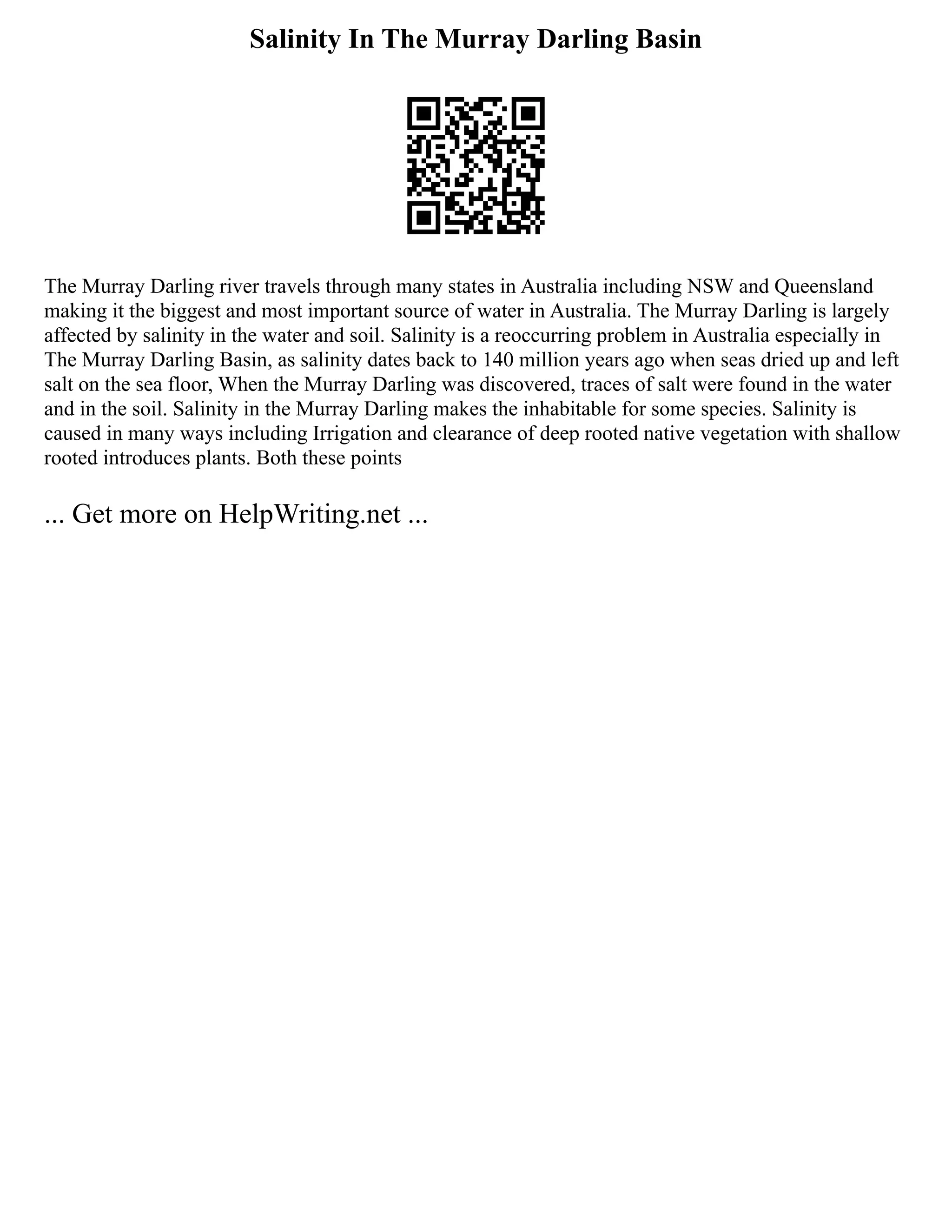 Salinity In The Murray Darling Basin
The Murray Darling river travels through many states in Australia including NSW and Queensland
making it the biggest and most important source of water in Australia. The Murray Darling is largely
affected by salinity in the water and soil. Salinity is a reoccurring problem in Australia especially in
The Murray Darling Basin, as salinity dates back to 140 million years ago when seas dried up and left
salt on the sea floor, When the Murray Darling was discovered, traces of salt were found in the water
and in the soil. Salinity in the Murray Darling makes the inhabitable for some species. Salinity is
caused in many ways including Irrigation and clearance of deep rooted native vegetation with shallow
rooted introduces plants. Both these points
... Get more on HelpWriting.net ...
 