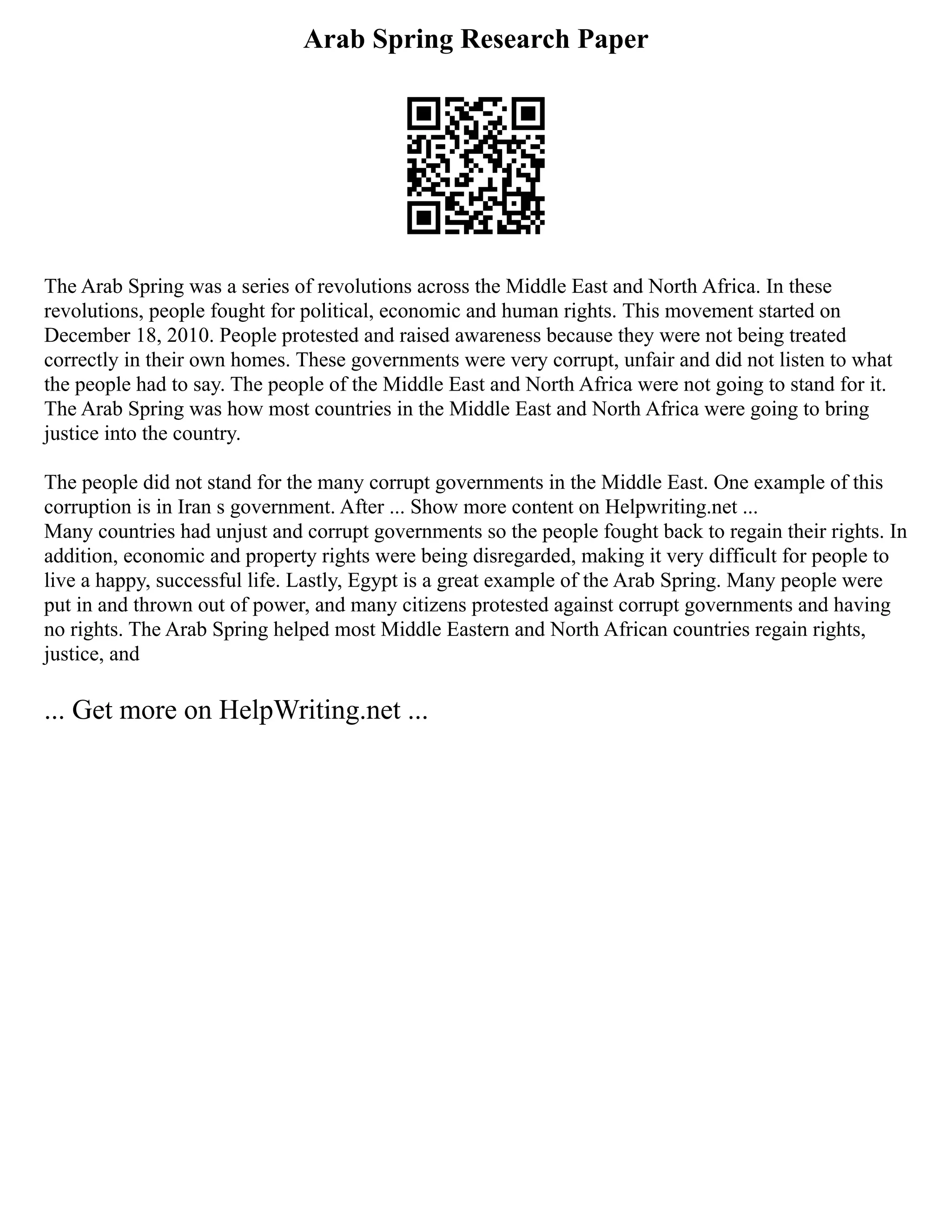 Arab Spring Research Paper
The Arab Spring was a series of revolutions across the Middle East and North Africa. In these
revolutions, people fought for political, economic and human rights. This movement started on
December 18, 2010. People protested and raised awareness because they were not being treated
correctly in their own homes. These governments were very corrupt, unfair and did not listen to what
the people had to say. The people of the Middle East and North Africa were not going to stand for it.
The Arab Spring was how most countries in the Middle East and North Africa were going to bring
justice into the country.
The people did not stand for the many corrupt governments in the Middle East. One example of this
corruption is in Iran s government. After ... Show more content on Helpwriting.net ...
Many countries had unjust and corrupt governments so the people fought back to regain their rights. In
addition, economic and property rights were being disregarded, making it very difficult for people to
live a happy, successful life. Lastly, Egypt is a great example of the Arab Spring. Many people were
put in and thrown out of power, and many citizens protested against corrupt governments and having
no rights. The Arab Spring helped most Middle Eastern and North African countries regain rights,
justice, and
... Get more on HelpWriting.net ...
 
