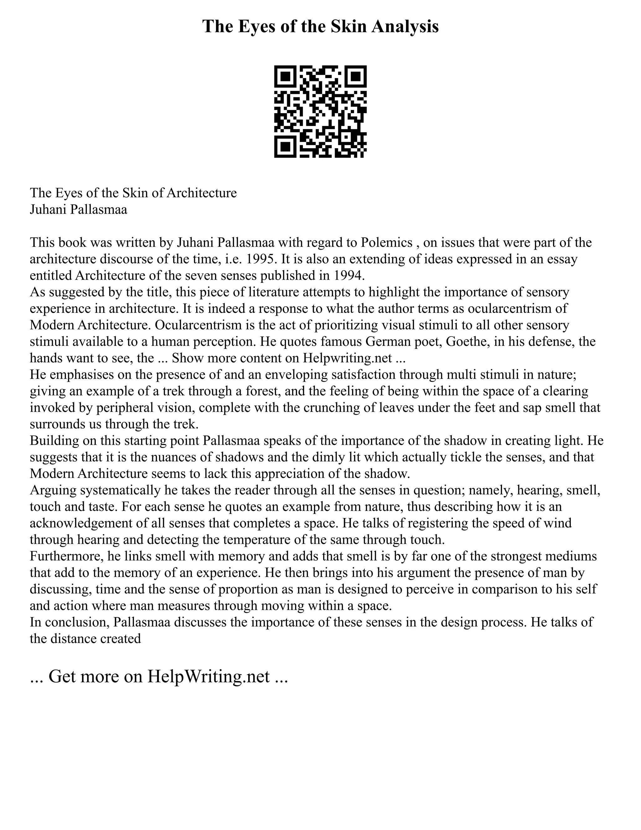 The Eyes of the Skin Analysis
The Eyes of the Skin of Architecture
Juhani Pallasmaa
This book was written by Juhani Pallasmaa with regard to Polemics , on issues that were part of the
architecture discourse of the time, i.e. 1995. It is also an extending of ideas expressed in an essay
entitled Architecture of the seven senses published in 1994.
As suggested by the title, this piece of literature attempts to highlight the importance of sensory
experience in architecture. It is indeed a response to what the author terms as ocularcentrism of
Modern Architecture. Ocularcentrism is the act of prioritizing visual stimuli to all other sensory
stimuli available to a human perception. He quotes famous German poet, Goethe, in his defense, the
hands want to see, the ... Show more content on Helpwriting.net ...
He emphasises on the presence of and an enveloping satisfaction through multi stimuli in nature;
giving an example of a trek through a forest, and the feeling of being within the space of a clearing
invoked by peripheral vision, complete with the crunching of leaves under the feet and sap smell that
surrounds us through the trek.
Building on this starting point Pallasmaa speaks of the importance of the shadow in creating light. He
suggests that it is the nuances of shadows and the dimly lit which actually tickle the senses, and that
Modern Architecture seems to lack this appreciation of the shadow.
Arguing systematically he takes the reader through all the senses in question; namely, hearing, smell,
touch and taste. For each sense he quotes an example from nature, thus describing how it is an
acknowledgement of all senses that completes a space. He talks of registering the speed of wind
through hearing and detecting the temperature of the same through touch.
Furthermore, he links smell with memory and adds that smell is by far one of the strongest mediums
that add to the memory of an experience. He then brings into his argument the presence of man by
discussing, time and the sense of proportion as man is designed to perceive in comparison to his self
and action where man measures through moving within a space.
In conclusion, Pallasmaa discusses the importance of these senses in the design process. He talks of
the distance created
... Get more on HelpWriting.net ...
 