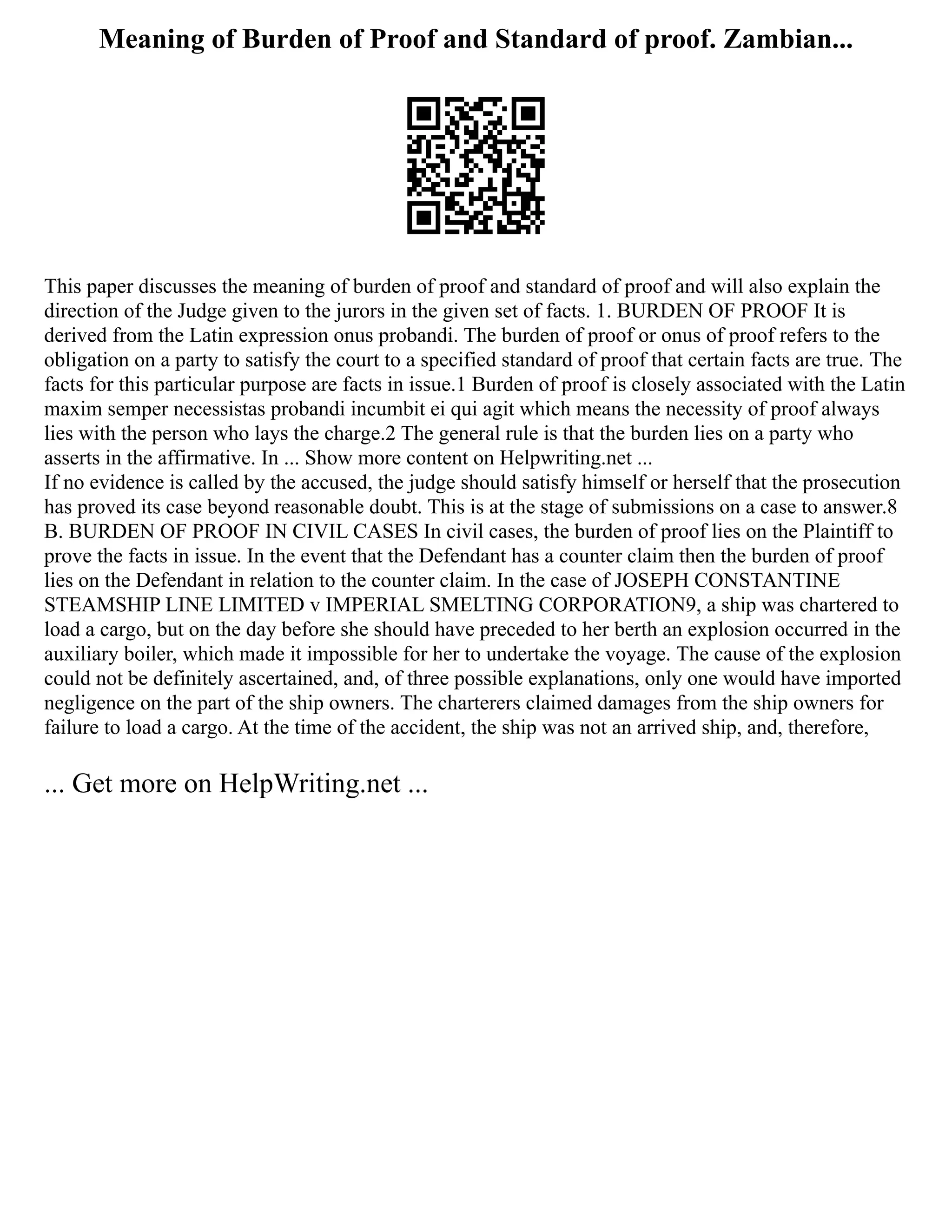 Meaning of Burden of Proof and Standard of proof. Zambian...
This paper discusses the meaning of burden of proof and standard of proof and will also explain the
direction of the Judge given to the jurors in the given set of facts. 1. BURDEN OF PROOF It is
derived from the Latin expression onus probandi. The burden of proof or onus of proof refers to the
obligation on a party to satisfy the court to a specified standard of proof that certain facts are true. The
facts for this particular purpose are facts in issue.1 Burden of proof is closely associated with the Latin
maxim semper necessistas probandi incumbit ei qui agit which means the necessity of proof always
lies with the person who lays the charge.2 The general rule is that the burden lies on a party who
asserts in the affirmative. In ... Show more content on Helpwriting.net ...
If no evidence is called by the accused, the judge should satisfy himself or herself that the prosecution
has proved its case beyond reasonable doubt. This is at the stage of submissions on a case to answer.8
B. BURDEN OF PROOF IN CIVIL CASES In civil cases, the burden of proof lies on the Plaintiff to
prove the facts in issue. In the event that the Defendant has a counter claim then the burden of proof
lies on the Defendant in relation to the counter claim. In the case of JOSEPH CONSTANTINE
STEAMSHIP LINE LIMITED v IMPERIAL SMELTING CORPORATION9, a ship was chartered to
load a cargo, but on the day before she should have preceded to her berth an explosion occurred in the
auxiliary boiler, which made it impossible for her to undertake the voyage. The cause of the explosion
could not be definitely ascertained, and, of three possible explanations, only one would have imported
negligence on the part of the ship owners. The charterers claimed damages from the ship owners for
failure to load a cargo. At the time of the accident, the ship was not an arrived ship, and, therefore,
... Get more on HelpWriting.net ...
 