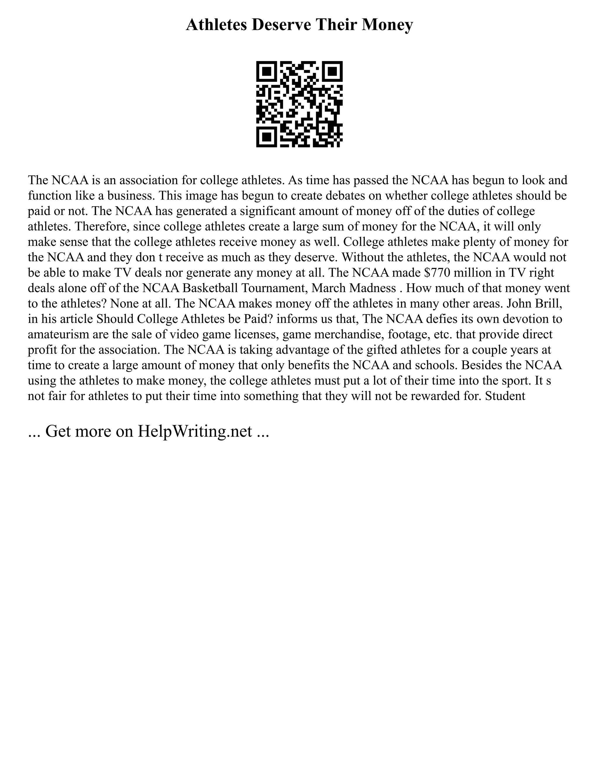 Athletes Deserve Their Money
The NCAA is an association for college athletes. As time has passed the NCAA has begun to look and
function like a business. This image has begun to create debates on whether college athletes should be
paid or not. The NCAA has generated a significant amount of money off of the duties of college
athletes. Therefore, since college athletes create a large sum of money for the NCAA, it will only
make sense that the college athletes receive money as well. College athletes make plenty of money for
the NCAA and they don t receive as much as they deserve. Without the athletes, the NCAA would not
be able to make TV deals nor generate any money at all. The NCAA made $770 million in TV right
deals alone off of the NCAA Basketball Tournament, March Madness . How much of that money went
to the athletes? None at all. The NCAA makes money off the athletes in many other areas. John Brill,
in his article Should College Athletes be Paid? informs us that, The NCAA defies its own devotion to
amateurism are the sale of video game licenses, game merchandise, footage, etc. that provide direct
profit for the association. The NCAA is taking advantage of the gifted athletes for a couple years at
time to create a large amount of money that only benefits the NCAA and schools. Besides the NCAA
using the athletes to make money, the college athletes must put a lot of their time into the sport. It s
not fair for athletes to put their time into something that they will not be rewarded for. Student
... Get more on HelpWriting.net ...
 