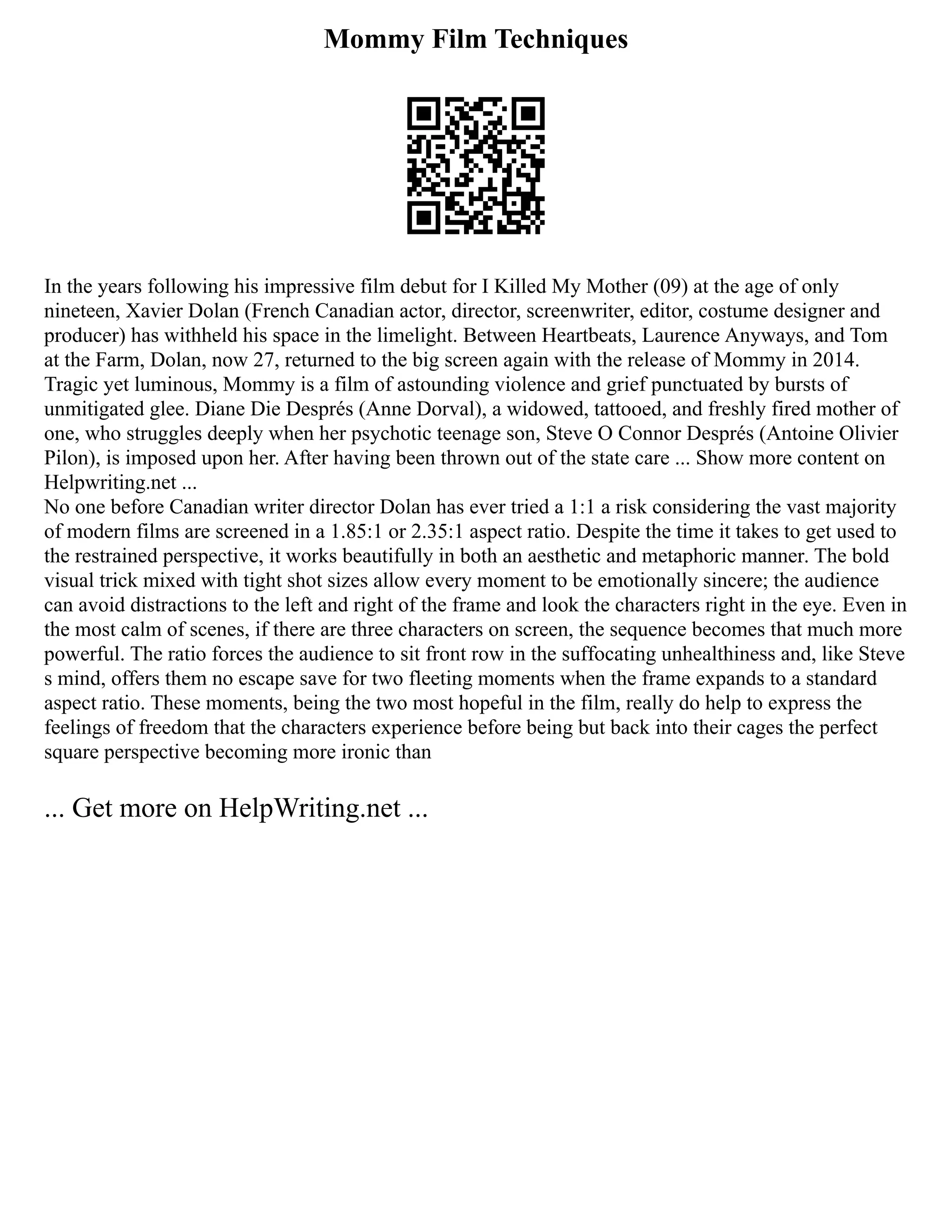 Mommy Film Techniques
In the years following his impressive film debut for I Killed My Mother (09) at the age of only
nineteen, Xavier Dolan (French Canadian actor, director, screenwriter, editor, costume designer and
producer) has withheld his space in the limelight. Between Heartbeats, Laurence Anyways, and Tom
at the Farm, Dolan, now 27, returned to the big screen again with the release of Mommy in 2014.
Tragic yet luminous, Mommy is a film of astounding violence and grief punctuated by bursts of
unmitigated glee. Diane Die Després (Anne Dorval), a widowed, tattooed, and freshly fired mother of
one, who struggles deeply when her psychotic teenage son, Steve O Connor Després (Antoine Olivier
Pilon), is imposed upon her. After having been thrown out of the state care ... Show more content on
Helpwriting.net ...
No one before Canadian writer director Dolan has ever tried a 1:1 a risk considering the vast majority
of modern films are screened in a 1.85:1 or 2.35:1 aspect ratio. Despite the time it takes to get used to
the restrained perspective, it works beautifully in both an aesthetic and metaphoric manner. The bold
visual trick mixed with tight shot sizes allow every moment to be emotionally sincere; the audience
can avoid distractions to the left and right of the frame and look the characters right in the eye. Even in
the most calm of scenes, if there are three characters on screen, the sequence becomes that much more
powerful. The ratio forces the audience to sit front row in the suffocating unhealthiness and, like Steve
s mind, offers them no escape save for two fleeting moments when the frame expands to a standard
aspect ratio. These moments, being the two most hopeful in the film, really do help to express the
feelings of freedom that the characters experience before being but back into their cages the perfect
square perspective becoming more ironic than
... Get more on HelpWriting.net ...
 
