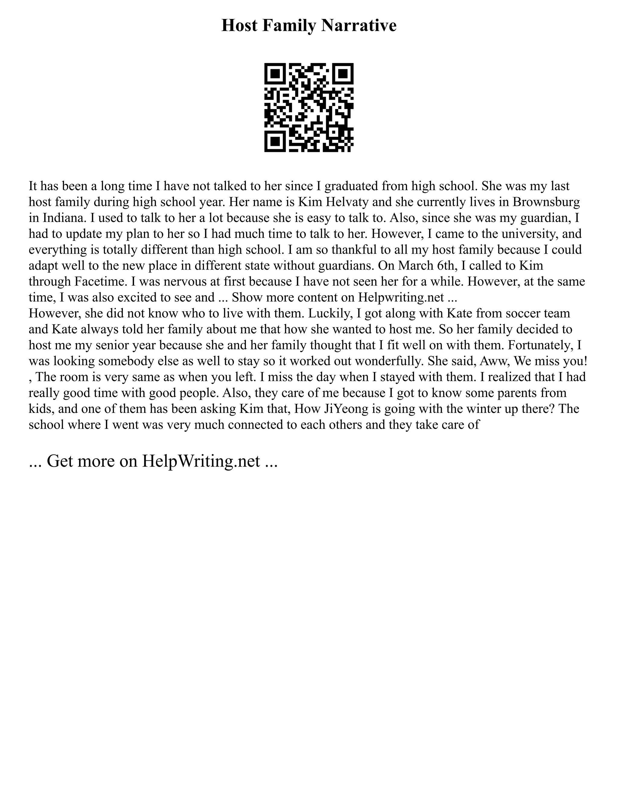 Host Family Narrative
It has been a long time I have not talked to her since I graduated from high school. She was my last
host family during high school year. Her name is Kim Helvaty and she currently lives in Brownsburg
in Indiana. I used to talk to her a lot because she is easy to talk to. Also, since she was my guardian, I
had to update my plan to her so I had much time to talk to her. However, I came to the university, and
everything is totally different than high school. I am so thankful to all my host family because I could
adapt well to the new place in different state without guardians. On March 6th, I called to Kim
through Facetime. I was nervous at first because I have not seen her for a while. However, at the same
time, I was also excited to see and ... Show more content on Helpwriting.net ...
However, she did not know who to live with them. Luckily, I got along with Kate from soccer team
and Kate always told her family about me that how she wanted to host me. So her family decided to
host me my senior year because she and her family thought that I fit well on with them. Fortunately, I
was looking somebody else as well to stay so it worked out wonderfully. She said, Aww, We miss you!
, The room is very same as when you left. I miss the day when I stayed with them. I realized that I had
really good time with good people. Also, they care of me because I got to know some parents from
kids, and one of them has been asking Kim that, How JiYeong is going with the winter up there? The
school where I went was very much connected to each others and they take care of
... Get more on HelpWriting.net ...
 