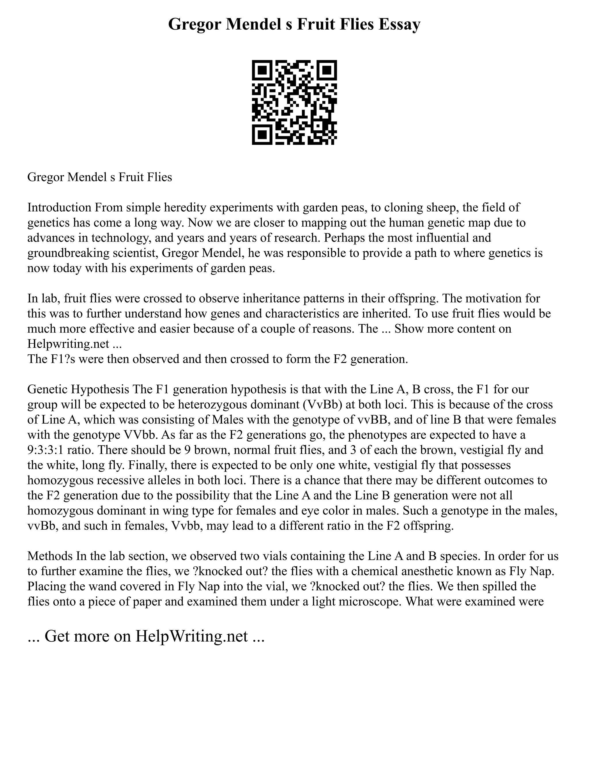 Gregor Mendel s Fruit Flies Essay
Gregor Mendel s Fruit Flies
Introduction From simple heredity experiments with garden peas, to cloning sheep, the field of
genetics has come a long way. Now we are closer to mapping out the human genetic map due to
advances in technology, and years and years of research. Perhaps the most influential and
groundbreaking scientist, Gregor Mendel, he was responsible to provide a path to where genetics is
now today with his experiments of garden peas.
In lab, fruit flies were crossed to observe inheritance patterns in their offspring. The motivation for
this was to further understand how genes and characteristics are inherited. To use fruit flies would be
much more effective and easier because of a couple of reasons. The ... Show more content on
Helpwriting.net ...
The F1?s were then observed and then crossed to form the F2 generation.
Genetic Hypothesis The F1 generation hypothesis is that with the Line A, B cross, the F1 for our
group will be expected to be heterozygous dominant (VvBb) at both loci. This is because of the cross
of Line A, which was consisting of Males with the genotype of vvBB, and of line B that were females
with the genotype VVbb. As far as the F2 generations go, the phenotypes are expected to have a
9:3:3:1 ratio. There should be 9 brown, normal fruit flies, and 3 of each the brown, vestigial fly and
the white, long fly. Finally, there is expected to be only one white, vestigial fly that possesses
homozygous recessive alleles in both loci. There is a chance that there may be different outcomes to
the F2 generation due to the possibility that the Line A and the Line B generation were not all
homozygous dominant in wing type for females and eye color in males. Such a genotype in the males,
vvBb, and such in females, Vvbb, may lead to a different ratio in the F2 offspring.
Methods In the lab section, we observed two vials containing the Line A and B species. In order for us
to further examine the flies, we ?knocked out? the flies with a chemical anesthetic known as Fly Nap.
Placing the wand covered in Fly Nap into the vial, we ?knocked out? the flies. We then spilled the
flies onto a piece of paper and examined them under a light microscope. What were examined were
... Get more on HelpWriting.net ...
 
