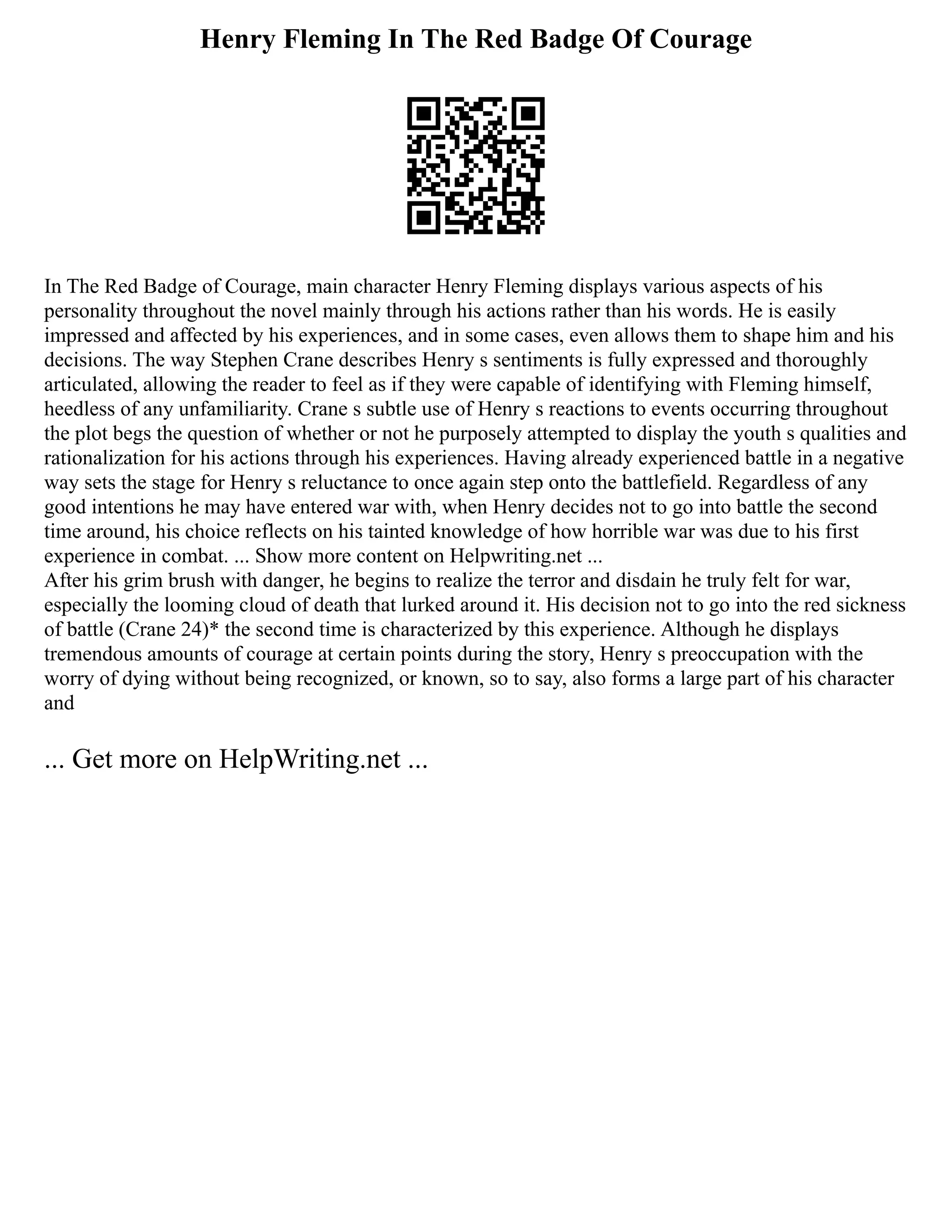 Henry Fleming In The Red Badge Of Courage
In The Red Badge of Courage, main character Henry Fleming displays various aspects of his
personality throughout the novel mainly through his actions rather than his words. He is easily
impressed and affected by his experiences, and in some cases, even allows them to shape him and his
decisions. The way Stephen Crane describes Henry s sentiments is fully expressed and thoroughly
articulated, allowing the reader to feel as if they were capable of identifying with Fleming himself,
heedless of any unfamiliarity. Crane s subtle use of Henry s reactions to events occurring throughout
the plot begs the question of whether or not he purposely attempted to display the youth s qualities and
rationalization for his actions through his experiences. Having already experienced battle in a negative
way sets the stage for Henry s reluctance to once again step onto the battlefield. Regardless of any
good intentions he may have entered war with, when Henry decides not to go into battle the second
time around, his choice reflects on his tainted knowledge of how horrible war was due to his first
experience in combat. ... Show more content on Helpwriting.net ...
After his grim brush with danger, he begins to realize the terror and disdain he truly felt for war,
especially the looming cloud of death that lurked around it. His decision not to go into the red sickness
of battle (Crane 24)* the second time is characterized by this experience. Although he displays
tremendous amounts of courage at certain points during the story, Henry s preoccupation with the
worry of dying without being recognized, or known, so to say, also forms a large part of his character
and
... Get more on HelpWriting.net ...
 
