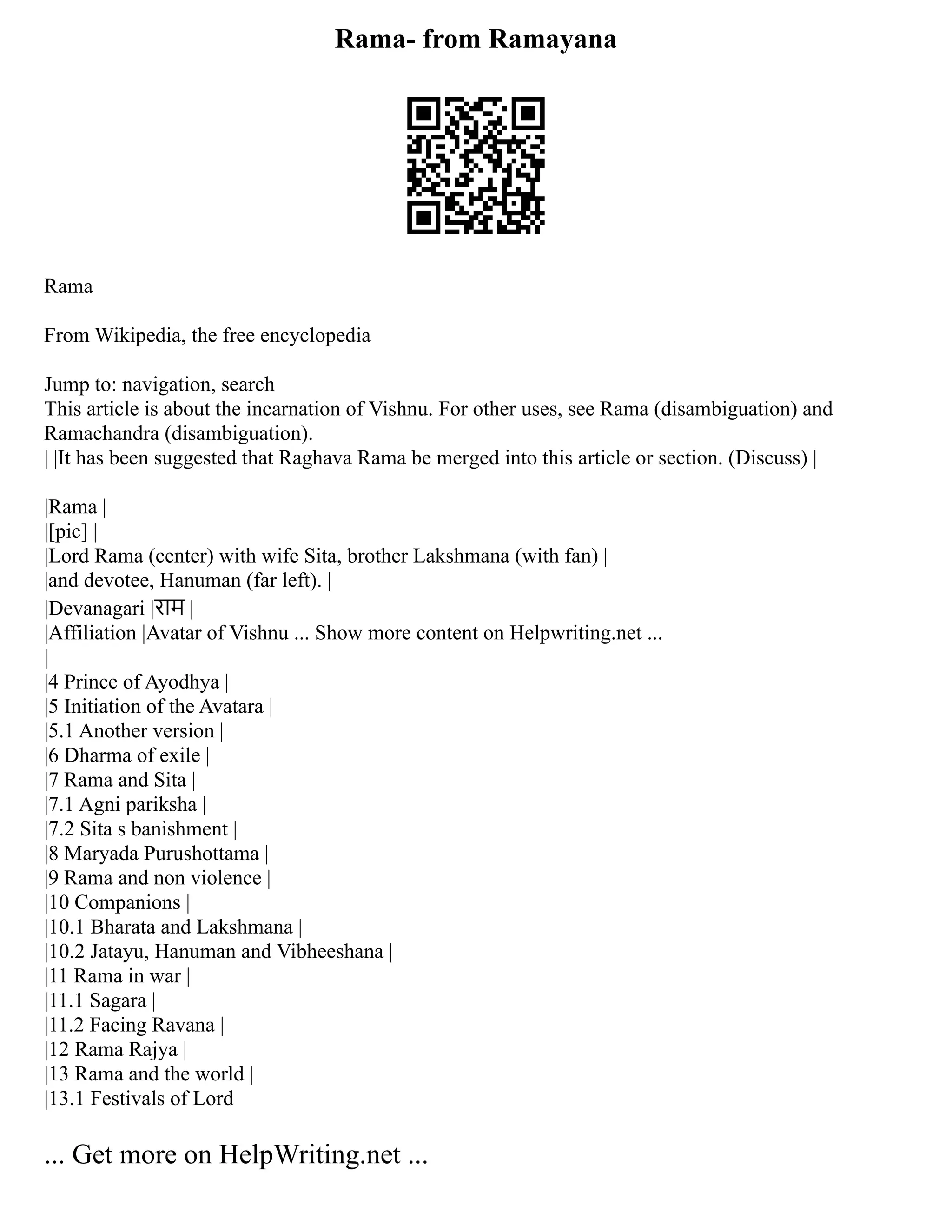 Rama- from Ramayana
Rama
From Wikipedia, the free encyclopedia
Jump to: navigation, search
This article is about the incarnation of Vishnu. For other uses, see Rama (disambiguation) and
Ramachandra (disambiguation).
| |It has been suggested that Raghava Rama be merged into this article or section. (Discuss) |
|Rama |
|[pic] |
|Lord Rama (center) with wife Sita, brother Lakshmana (with fan) |
|and devotee, Hanuman (far left). |
|Devanagari |राम |
|Affiliation |Avatar of Vishnu ... Show more content on Helpwriting.net ...
|
|4 Prince of Ayodhya |
|5 Initiation of the Avatara |
|5.1 Another version |
|6 Dharma of exile |
|7 Rama and Sita |
|7.1 Agni pariksha |
|7.2 Sita s banishment |
|8 Maryada Purushottama |
|9 Rama and non violence |
|10 Companions |
|10.1 Bharata and Lakshmana |
|10.2 Jatayu, Hanuman and Vibheeshana |
|11 Rama in war |
|11.1 Sagara |
|11.2 Facing Ravana |
|12 Rama Rajya |
|13 Rama and the world |
|13.1 Festivals of Lord
... Get more on HelpWriting.net ...
 