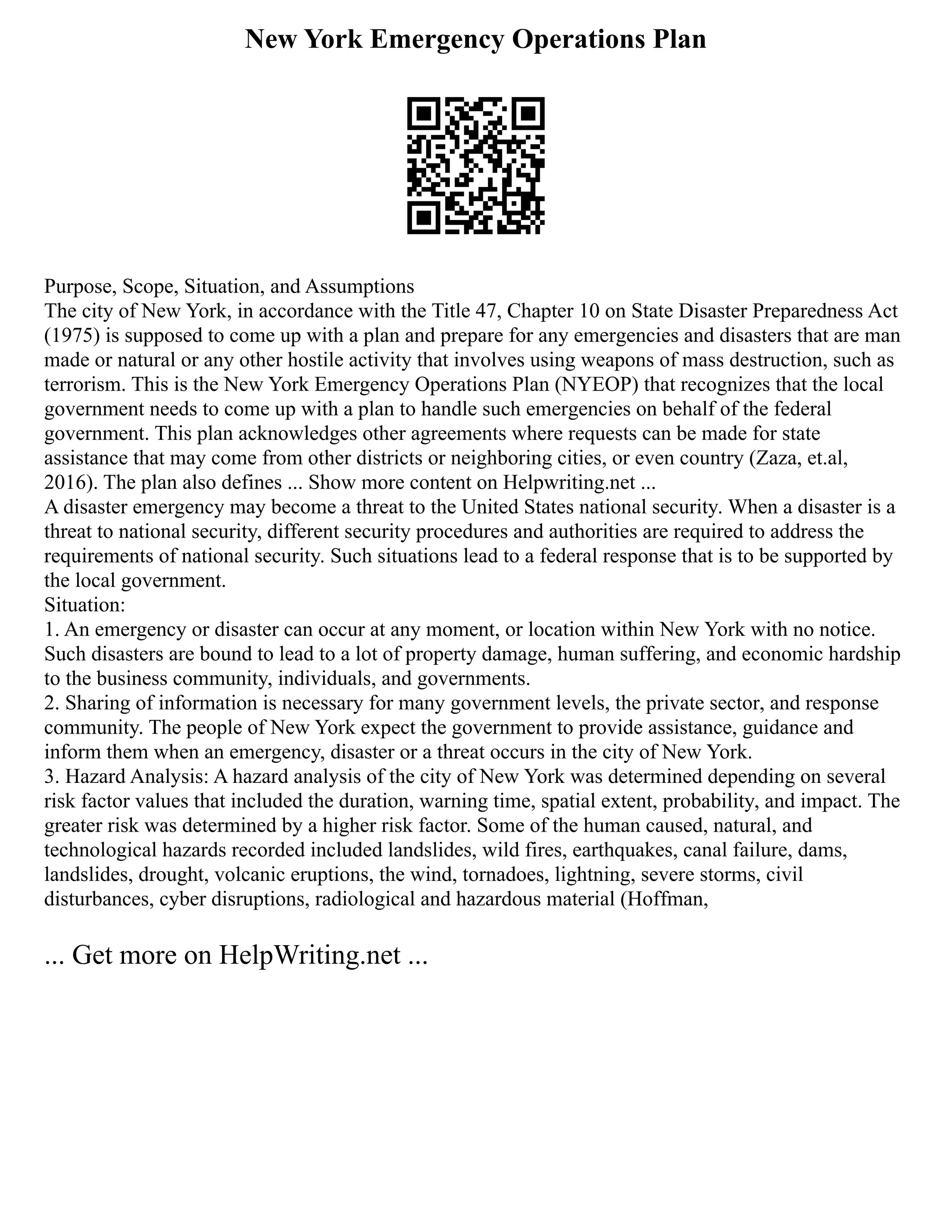 New York Emergency Operations Plan
Purpose, Scope, Situation, and Assumptions
The city of New York, in accordance with the Title 47, Chapter 10 on State Disaster Preparedness Act
(1975) is supposed to come up with a plan and prepare for any emergencies and disasters that are man
made or natural or any other hostile activity that involves using weapons of mass destruction, such as
terrorism. This is the New York Emergency Operations Plan (NYEOP) that recognizes that the local
government needs to come up with a plan to handle such emergencies on behalf of the federal
government. This plan acknowledges other agreements where requests can be made for state
assistance that may come from other districts or neighboring cities, or even country (Zaza, et.al,
2016). The plan also defines ... Show more content on Helpwriting.net ...
A disaster emergency may become a threat to the United States national security. When a disaster is a
threat to national security, different security procedures and authorities are required to address the
requirements of national security. Such situations lead to a federal response that is to be supported by
the local government.
Situation:
1. An emergency or disaster can occur at any moment, or location within New York with no notice.
Such disasters are bound to lead to a lot of property damage, human suffering, and economic hardship
to the business community, individuals, and governments.
2. Sharing of information is necessary for many government levels, the private sector, and response
community. The people of New York expect the government to provide assistance, guidance and
inform them when an emergency, disaster or a threat occurs in the city of New York.
3. Hazard Analysis: A hazard analysis of the city of New York was determined depending on several
risk factor values that included the duration, warning time, spatial extent, probability, and impact. The
greater risk was determined by a higher risk factor. Some of the human caused, natural, and
technological hazards recorded included landslides, wild fires, earthquakes, canal failure, dams,
landslides, drought, volcanic eruptions, the wind, tornadoes, lightning, severe storms, civil
disturbances, cyber disruptions, radiological and hazardous material (Hoffman,
... Get more on HelpWriting.net ...
 