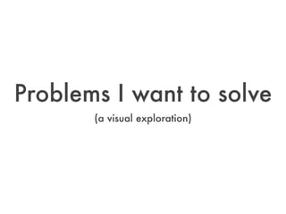 Problems I want to solve
       (a visual exploration)
 