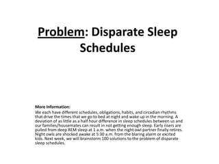 Problem: Disparate Sleep
        Schedules



More Information:
We each have different schedules, obligations, habits, and circadian rhythms
that drive the times that we go to bed at night and wake up in the morning. A
deviation of as little as a half hour difference in sleep schedules between us and
our families/housemates can result in not getting enough sleep. Early risers are
pulled from deep REM sleep at 1 a.m. when the night owl partner finally retires.
Night owls are shocked awake at 5:30 a.m. from the blaring alarm or excited
kids. Next week, we will brainstorm 100 solutions to the problem of disparate
sleep schedules.
 