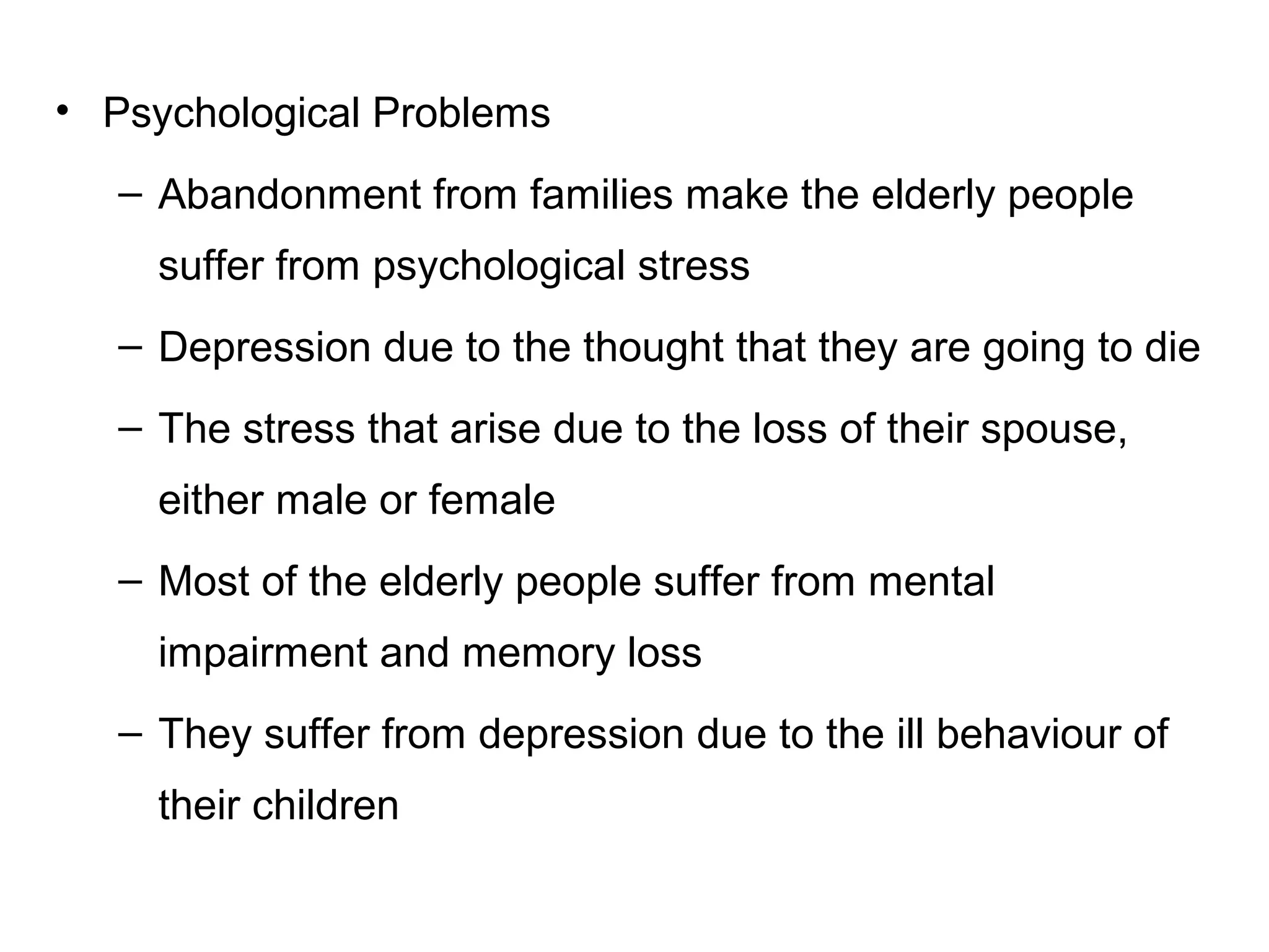 • Psychological Problems
– Abandonment from families make the elderly people
suffer from psychological stress
– Depression due to the thought that they are going to die
– The stress that arise due to the loss of their spouse,
either male or female
– Most of the elderly people suffer from mental
impairment and memory loss
– They suffer from depression due to the ill behaviour of
their children