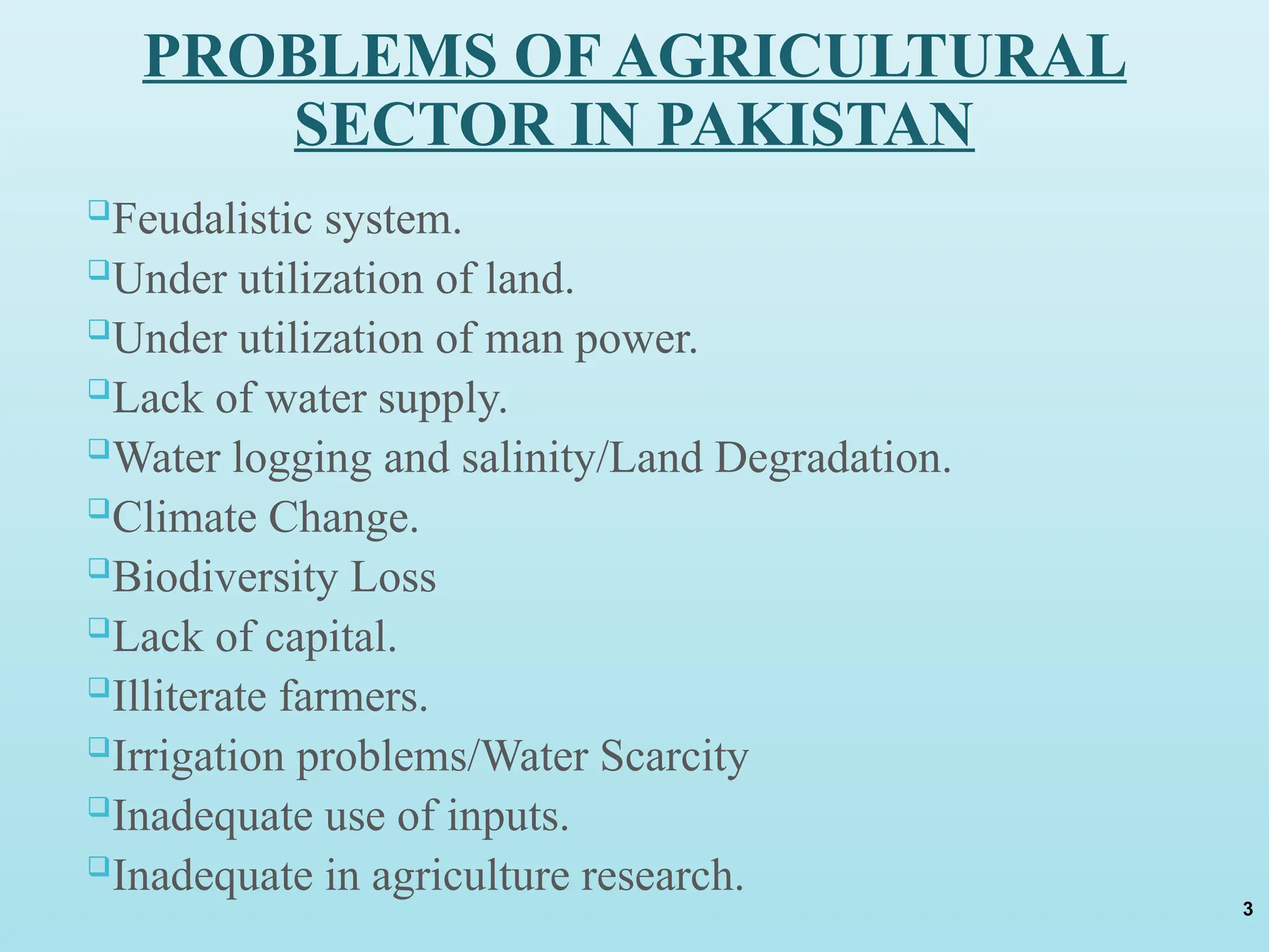 PROBLEMS OF AGRICULTURAL
SECTOR IN PAKISTAN
Feudalistic system.
Under utilization of land.
Under utilization of man power.
Lack of water supply.
Water logging and salinity/Land Degradation.
Climate Change.
Biodiversity Loss
Lack of capital.
Illiterate farmers.
Irrigation problems/Water Scarcity
Inadequate use of inputs.
Inadequate in agriculture research.
3
 