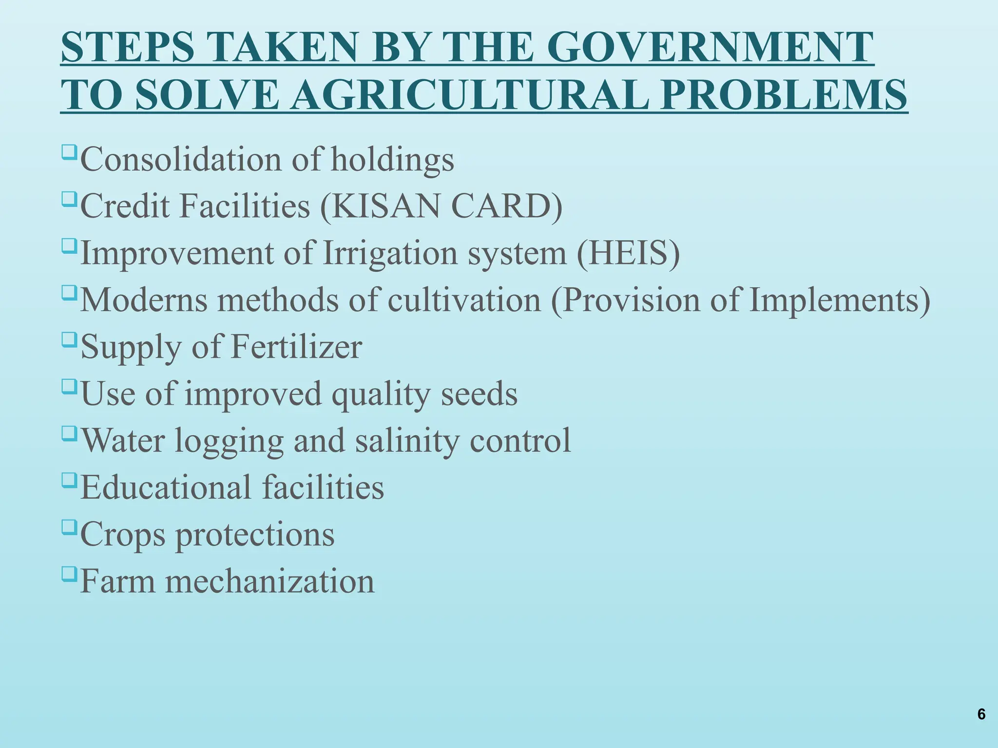 STEPS TAKEN BY THE GOVERNMENT
TO SOLVE AGRICULTURAL PROBLEMS
Consolidation of holdings
Credit Facilities (KISAN CARD)
Improvement of Irrigation system (HEIS)
Moderns methods of cultivation (Provision of Implements)
Supply of Fertilizer
Use of improved quality seeds
Water logging and salinity control
Educational facilities
Crops protections
Farm mechanization
6
 