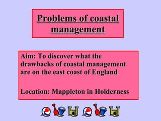 Problems of coastal management Aim: To discover what the drawbacks of coastal management are on the east coast of England Location: Mappleton in Holderness  