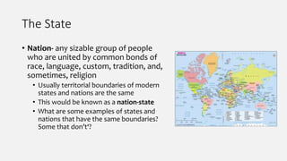 The State
• Nation- any sizable group of people
who are united by common bonds of
race, language, custom, tradition, and,
sometimes, religion
• Usually territorial boundaries of modern
states and nations are the same
• This would be known as a nation-state
• What are some examples of states and
nations that have the same boundaries?
Some that don’t‘?
 